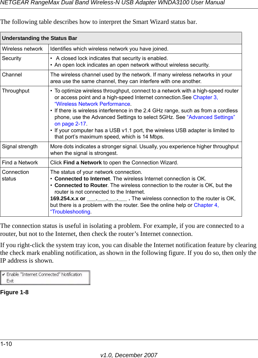 NETGEAR RangeMax Dual Band Wireless-N USB Adapter WNDA3100 User Manual1-10v1.0, December 2007The following table describes how to interpret the Smart Wizard status bar.The connection status is useful in isolating a problem. For example, if you are connected to a router, but not to the Internet, then check the router’s Internet connection.If you right-click the system tray icon, you can disable the Internet notification feature by clearing the check mark enabling notification, as shown in the following figure. If you do so, then only the IP address is shown.Understanding the Status BarWireless network Identifies which wireless network you have joined.Security •  A closed lock indicates that security is enabled. • An open lock indicates an open network without wireless security.Channel The wireless channel used by the network. If many wireless networks in your area use the same channel, they can interfere with one another.Throughput • To optimize wireless throughput, connect to a network with a high-speed router or access point and a high-speed Internet connection.See Chapter 3, “Wireless Network Performance.• If there is wireless interference in the 2.4 GHz range, such as from a cordless phone, use the Advanced Settings to select 5GHz. See “Advanced Settings” on page 2-17.• If your computer has a USB v1.1 port, the wireless USB adapter is limited to that port’s maximum speed, which is 14 Mbps.Signal strength More dots indicates a stronger signal. Usually, you experience higher throughput when the signal is strongest.Find a Network Click Find a Network to open the Connection Wizard.Connection statusThe status of your network connection.•Connected to Internet. The wireless Internet connection is OK.•Connected to Router. The wireless connection to the router is OK, but the router is not connected to the Internet.169.254.x.x or ___.___.___.___ . The wireless connection to the router is OK, but there is a problem with the router. See the online help or Chapter 4, “Troubleshooting.Figure 1-8