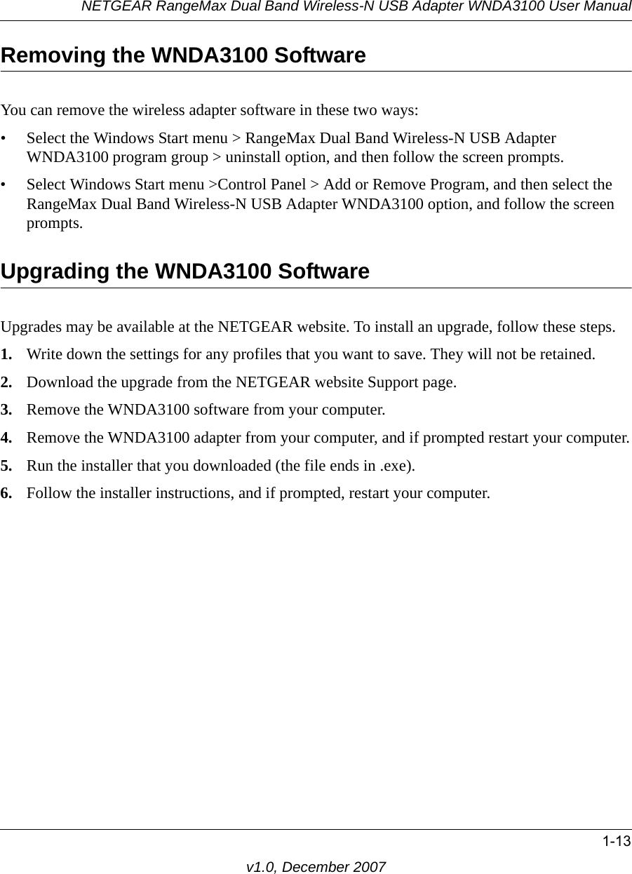 NETGEAR RangeMax Dual Band Wireless-N USB Adapter WNDA3100 User Manual1-13v1.0, December 2007Removing the WNDA3100 SoftwareYou can remove the wireless adapter software in these two ways:• Select the Windows Start menu &gt; RangeMax Dual Band Wireless-N USB Adapter WNDA3100 program group &gt; uninstall option, and then follow the screen prompts.• Select Windows Start menu &gt;Control Panel &gt; Add or Remove Program, and then select the RangeMax Dual Band Wireless-N USB Adapter WNDA3100 option, and follow the screen prompts.Upgrading the WNDA3100 SoftwareUpgrades may be available at the NETGEAR website. To install an upgrade, follow these steps.1. Write down the settings for any profiles that you want to save. They will not be retained.2. Download the upgrade from the NETGEAR website Support page.3. Remove the WNDA3100 software from your computer. 4. Remove the WNDA3100 adapter from your computer, and if prompted restart your computer.5. Run the installer that you downloaded (the file ends in .exe).6. Follow the installer instructions, and if prompted, restart your computer.