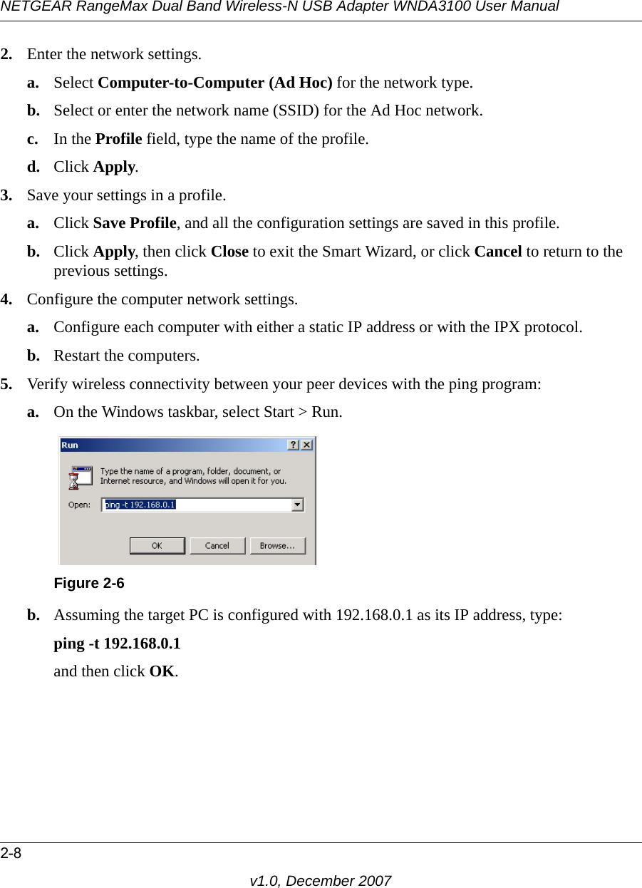 NETGEAR RangeMax Dual Band Wireless-N USB Adapter WNDA3100 User Manual2-8v1.0, December 20072. Enter the network settings.a. Select Computer-to-Computer (Ad Hoc) for the network type.b. Select or enter the network name (SSID) for the Ad Hoc network.c. In the Profile field, type the name of the profile.d. Click Apply.3. Save your settings in a profile. a. Click Save Profile, and all the configuration settings are saved in this profile.b. Click Apply, then click Close to exit the Smart Wizard, or click Cancel to return to the previous settings.4. Configure the computer network settings. a. Configure each computer with either a static IP address or with the IPX protocol.b. Restart the computers. 5. Verify wireless connectivity between your peer devices with the ping program:a. On the Windows taskbar, select Start &gt; Run.b. Assuming the target PC is configured with 192.168.0.1 as its IP address, type:ping -t 192.168.0.1 and then click OK.Figure 2-6