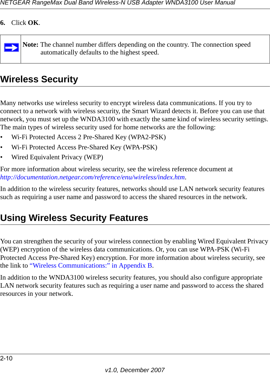 NETGEAR RangeMax Dual Band Wireless-N USB Adapter WNDA3100 User Manual2-10v1.0, December 20076. Click OK.Wireless SecurityMany networks use wireless security to encrypt wireless data communications. If you try to connect to a network with wireless security, the Smart Wizard detects it. Before you can use that network, you must set up the WNDA3100 with exactly the same kind of wireless security settings. The main types of wireless security used for home networks are the following:• Wi-Fi Protected Access 2 Pre-Shared Key (WPA2-PSK)• Wi-Fi Protected Access Pre-Shared Key (WPA-PSK)• Wired Equivalent Privacy (WEP)For more information about wireless security, see the wireless reference document athttp://documentation.netgear.com/reference/enu/wireless/index.htm.In addition to the wireless security features, networks should use LAN network security features such as requiring a user name and password to access the shared resources in the network.Using Wireless Security FeaturesYou can strengthen the security of your wireless connection by enabling Wired Equivalent Privacy (WEP) encryption of the wireless data communications. Or, you can use WPA-PSK (Wi-Fi Protected Access Pre-Shared Key) encryption. For more information about wireless security, see the link to “Wireless Communications:” in Appendix B.In addition to the WNDA3100 wireless security features, you should also configure appropriate LAN network security features such as requiring a user name and password to access the shared resources in your network.Note: The channel number differs depending on the country. The connection speed automatically defaults to the highest speed.