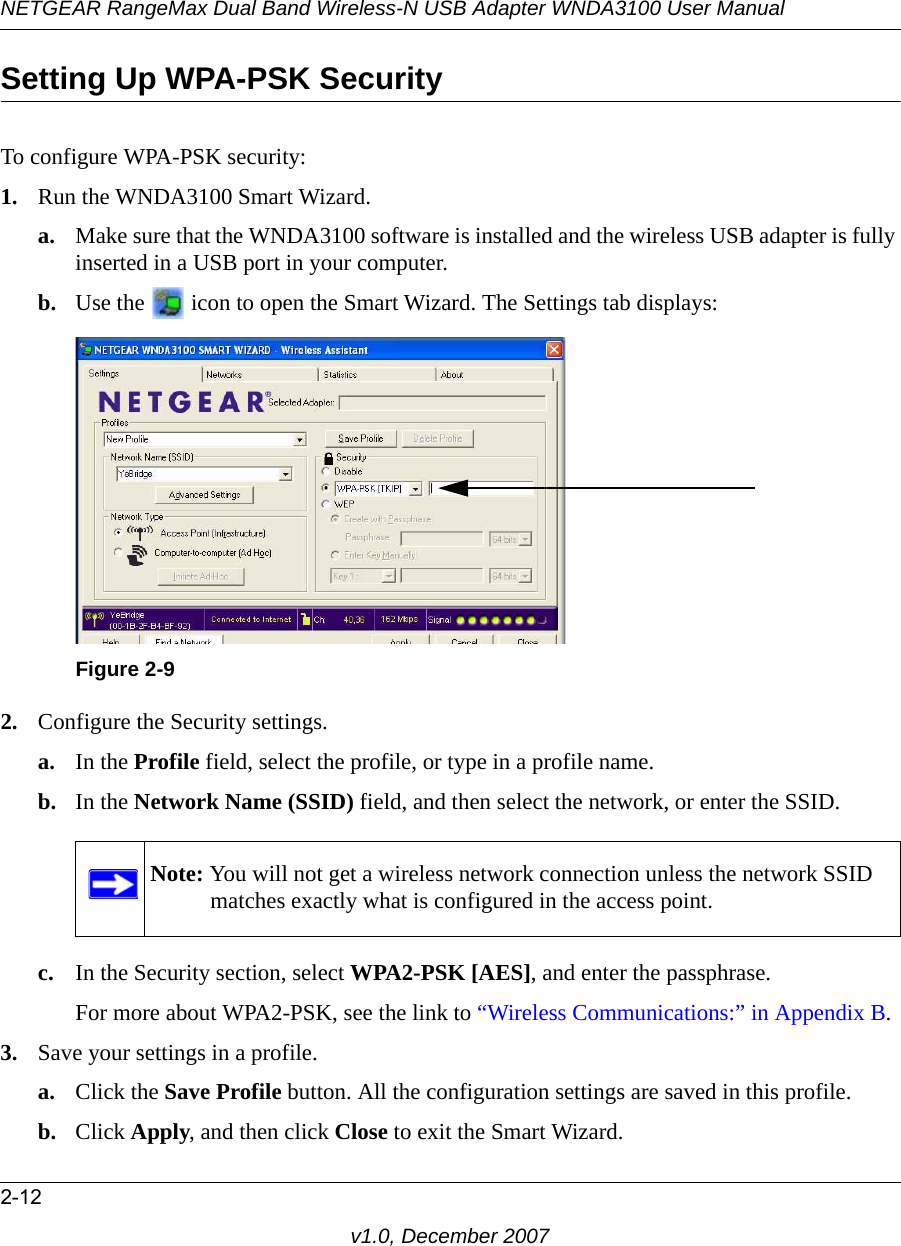 NETGEAR RangeMax Dual Band Wireless-N USB Adapter WNDA3100 User Manual2-12v1.0, December 2007Setting Up WPA-PSK SecurityTo configure WPA-PSK security:1. Run the WNDA3100 Smart Wizard.a. Make sure that the WNDA3100 software is installed and the wireless USB adapter is fully inserted in a USB port in your computer.b. Use the   icon to open the Smart Wizard. The Settings tab displays:2. Configure the Security settings. a. In the Profile field, select the profile, or type in a profile name.b. In the Network Name (SSID) field, and then select the network, or enter the SSID.c. In the Security section, select WPA2-PSK [AES], and enter the passphrase.For more about WPA2-PSK, see the link to “Wireless Communications:” in Appendix B.3. Save your settings in a profile. a. Click the Save Profile button. All the configuration settings are saved in this profile. b. Click Apply, and then click Close to exit the Smart Wizard.Figure 2-9Note: You will not get a wireless network connection unless the network SSID matches exactly what is configured in the access point.