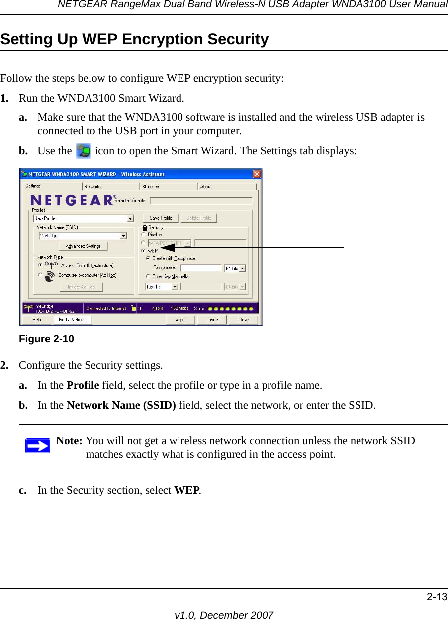 NETGEAR RangeMax Dual Band Wireless-N USB Adapter WNDA3100 User Manual2-13v1.0, December 2007Setting Up WEP Encryption SecurityFollow the steps below to configure WEP encryption security:1. Run the WNDA3100 Smart Wizard.a. Make sure that the WNDA3100 software is installed and the wireless USB adapter is connected to the USB port in your computer.b. Use the   icon to open the Smart Wizard. The Settings tab displays:2. Configure the Security settings. a. In the Profile field, select the profile or type in a profile name.b. In the Network Name (SSID) field, select the network, or enter the SSID.c. In the Security section, select WEP.Figure 2-10Note: You will not get a wireless network connection unless the network SSID matches exactly what is configured in the access point.