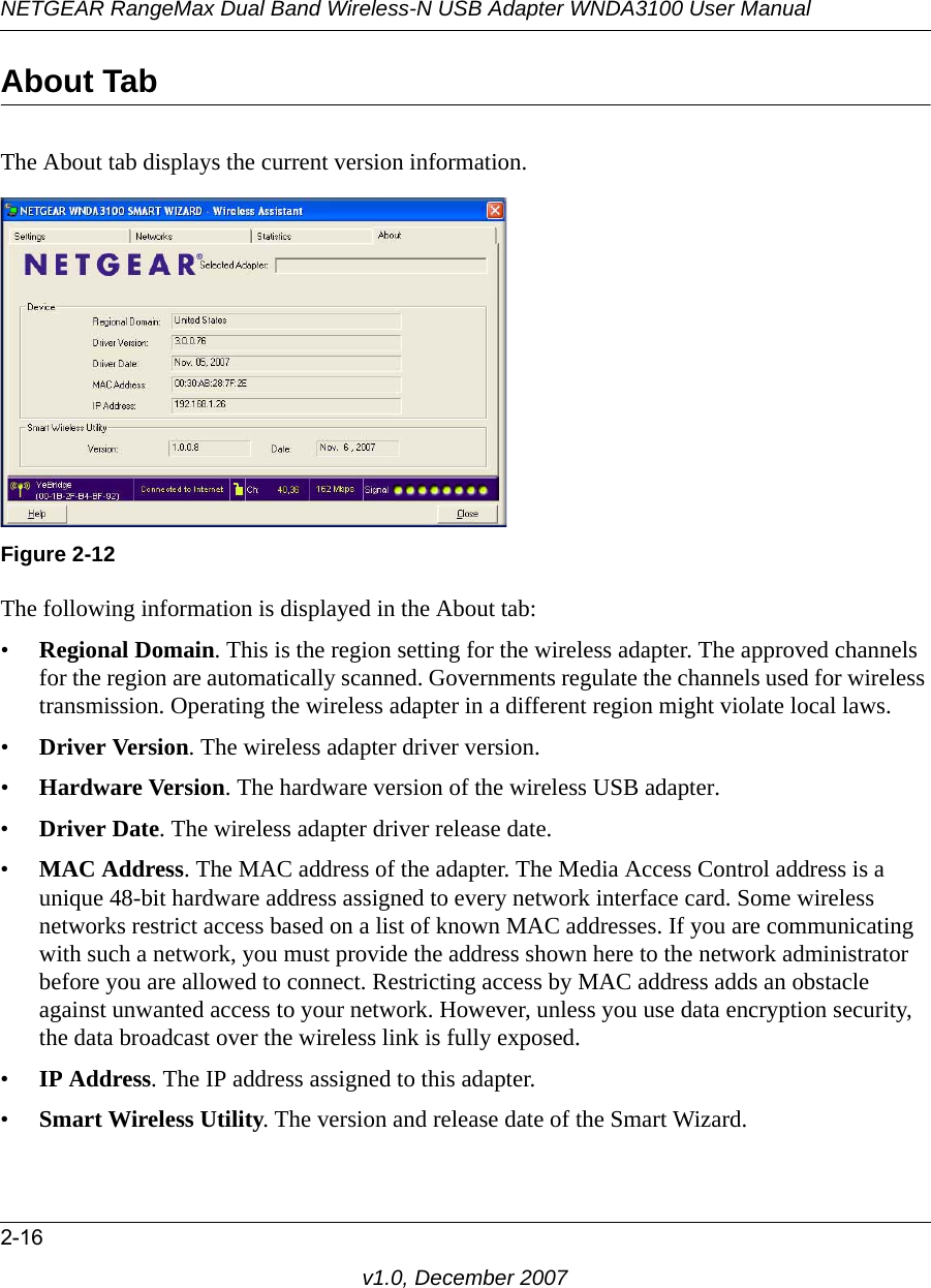 NETGEAR RangeMax Dual Band Wireless-N USB Adapter WNDA3100 User Manual2-16v1.0, December 2007About TabThe About tab displays the current version information.The following information is displayed in the About tab:•Regional Domain. This is the region setting for the wireless adapter. The approved channels for the region are automatically scanned. Governments regulate the channels used for wireless transmission. Operating the wireless adapter in a different region might violate local laws.•Driver Version. The wireless adapter driver version. •Hardware Version. The hardware version of the wireless USB adapter.•Driver Date. The wireless adapter driver release date.•MAC Address. The MAC address of the adapter. The Media Access Control address is a unique 48-bit hardware address assigned to every network interface card. Some wireless networks restrict access based on a list of known MAC addresses. If you are communicating with such a network, you must provide the address shown here to the network administrator before you are allowed to connect. Restricting access by MAC address adds an obstacle against unwanted access to your network. However, unless you use data encryption security, the data broadcast over the wireless link is fully exposed.•IP Address. The IP address assigned to this adapter.•Smart Wireless Utility. The version and release date of the Smart Wizard.Figure 2-12