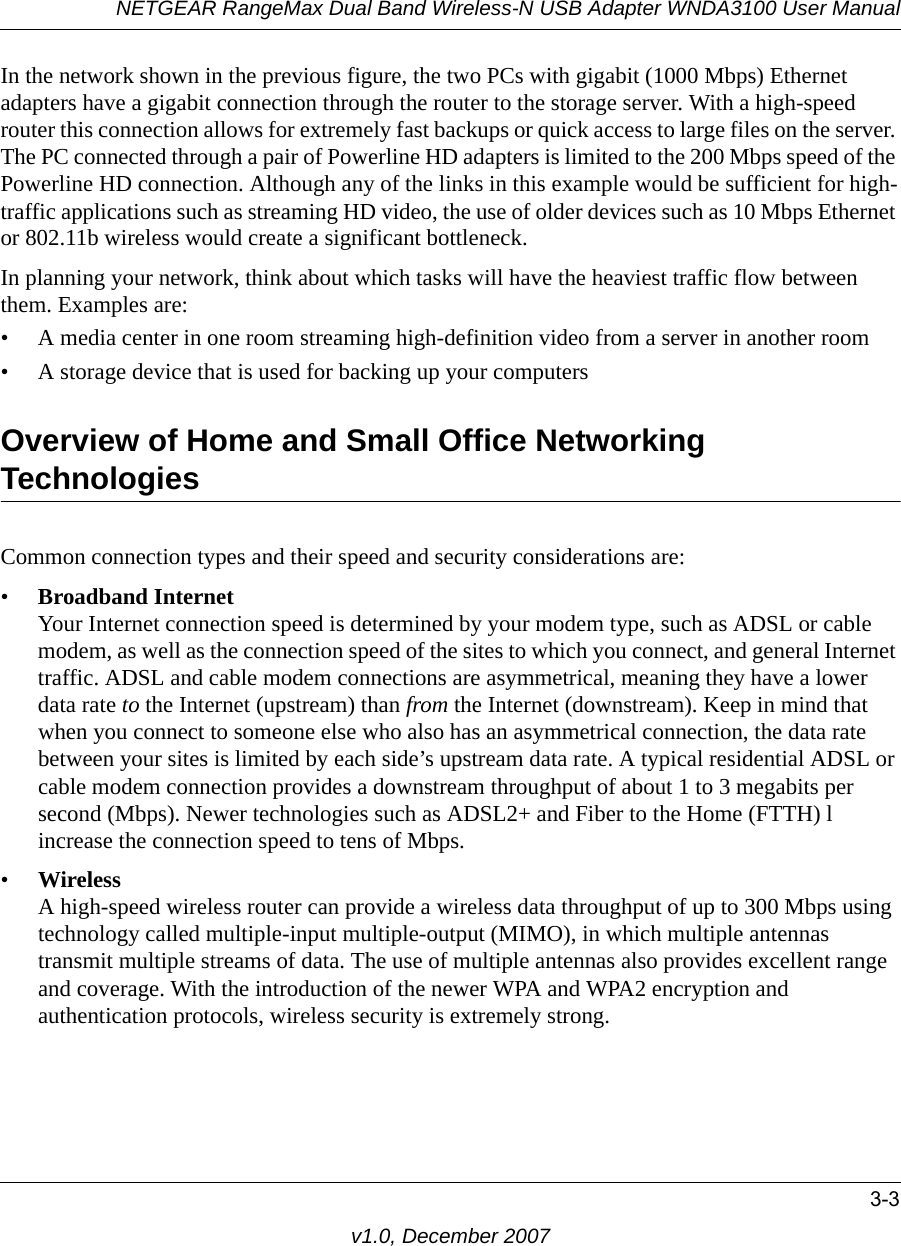 NETGEAR RangeMax Dual Band Wireless-N USB Adapter WNDA3100 User Manual3-3v1.0, December 2007In the network shown in the previous figure, the two PCs with gigabit (1000 Mbps) Ethernet adapters have a gigabit connection through the router to the storage server. With a high-speed router this connection allows for extremely fast backups or quick access to large files on the server. The PC connected through a pair of Powerline HD adapters is limited to the 200 Mbps speed of the Powerline HD connection. Although any of the links in this example would be sufficient for high-traffic applications such as streaming HD video, the use of older devices such as 10 Mbps Ethernet or 802.11b wireless would create a significant bottleneck.In planning your network, think about which tasks will have the heaviest traffic flow between them. Examples are:• A media center in one room streaming high-definition video from a server in another room• A storage device that is used for backing up your computersOverview of Home and Small Office Networking TechnologiesCommon connection types and their speed and security considerations are:•Broadband InternetYour Internet connection speed is determined by your modem type, such as ADSL or cable modem, as well as the connection speed of the sites to which you connect, and general Internet traffic. ADSL and cable modem connections are asymmetrical, meaning they have a lower data rate to the Internet (upstream) than from the Internet (downstream). Keep in mind that when you connect to someone else who also has an asymmetrical connection, the data rate between your sites is limited by each side’s upstream data rate. A typical residential ADSL or cable modem connection provides a downstream throughput of about 1 to 3 megabits per second (Mbps). Newer technologies such as ADSL2+ and Fiber to the Home (FTTH) l increase the connection speed to tens of Mbps.•WirelessA high-speed wireless router can provide a wireless data throughput of up to 300 Mbps using technology called multiple-input multiple-output (MIMO), in which multiple antennas transmit multiple streams of data. The use of multiple antennas also provides excellent range and coverage. With the introduction of the newer WPA and WPA2 encryption and authentication protocols, wireless security is extremely strong.