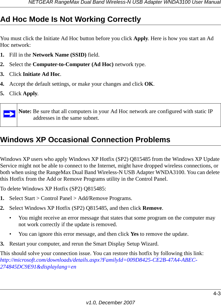 NETGEAR RangeMax Dual Band Wireless-N USB Adapter WNDA3100 User Manual4-3v1.0, December 2007Ad Hoc Mode Is Not Working CorrectlyYou must click the Initiate Ad Hoc button before you click Apply. Here is how you start an Ad Hoc network:1. Fill in the Network Name (SSID) field.2. Select the Computer-to-Computer (Ad Hoc) network type.3. Click Initiate Ad Hoc.4. Accept the default settings, or make your changes and click OK.5. Click Apply.Windows XP Occasional Connection Problems Windows XP users who apply Windows XP Hotfix (SP2) Q815485 from the Windows XP Update Service might not be able to connect to the Internet, might have dropped wireless connections, or both when using the RangeMax Dual Band Wireless-N USB Adapter WNDA3100. You can delete this Hotfix from the Add or Remove Programs utility in the Control Panel.To delete Windows XP Hotfix (SP2) Q815485:1. Select Start &gt; Control Panel &gt; Add/Remove Programs. 2. Select Windows XP Hotfix (SP2) Q815485, and then click Remove.• You might receive an error message that states that some program on the computer may not work correctly if the update is removed. • You can ignore this error message, and then click Yes to remove the update. 3. Restart your computer, and rerun the Smart Display Setup Wizard. This should solve your connection issue. You can restore this hotfix by following this link:http://microsoft.com/downloads/details.aspx?FamilyId=009D8425-CE2B-47A4-ABEC-274845DC9E91&amp;displaylang=enNote: Be sure that all computers in your Ad Hoc network are configured with static IP addresses in the same subnet.