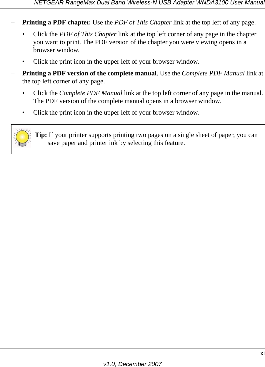 NETGEAR RangeMax Dual Band Wireless-N USB Adapter WNDA3100 User Manualxiv1.0, December 2007– Printing a PDF chapter. Use the PDF of This Chapter link at the top left of any page.• Click the PDF of This Chapter link at the top left corner of any page in the chapter you want to print. The PDF version of the chapter you were viewing opens in a browser window. • Click the print icon in the upper left of your browser window.–Printing a PDF version of the complete manual. Use the Complete PDF Manual link at the top left corner of any page.• Click the Complete PDF Manual link at the top left corner of any page in the manual. The PDF version of the complete manual opens in a browser window. • Click the print icon in the upper left of your browser window. Tip: If your printer supports printing two pages on a single sheet of paper, you can save paper and printer ink by selecting this feature.