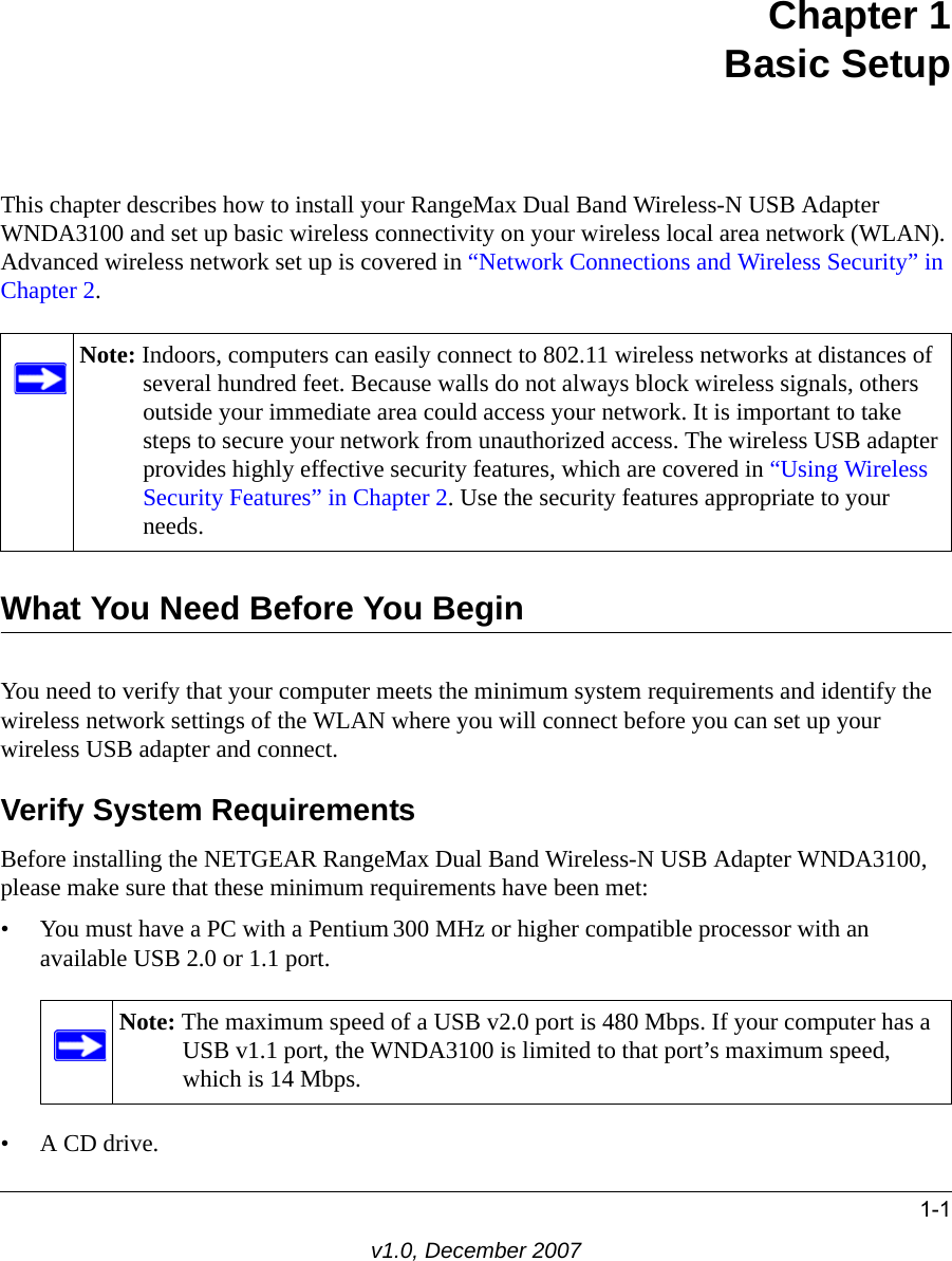 1-1v1.0, December 2007Chapter 1Basic SetupThis chapter describes how to install your RangeMax Dual Band Wireless-N USB Adapter WNDA3100 and set up basic wireless connectivity on your wireless local area network (WLAN). Advanced wireless network set up is covered in “Network Connections and Wireless Security” in Chapter 2.What You Need Before You BeginYou need to verify that your computer meets the minimum system requirements and identify the wireless network settings of the WLAN where you will connect before you can set up your wireless USB adapter and connect. Verify System RequirementsBefore installing the NETGEAR RangeMax Dual Band Wireless-N USB Adapter WNDA3100, please make sure that these minimum requirements have been met:• You must have a PC with a Pentium 300 MHz or higher compatible processor with an available USB 2.0 or 1.1 port.•A CD drive.Note: Indoors, computers can easily connect to 802.11 wireless networks at distances of several hundred feet. Because walls do not always block wireless signals, others outside your immediate area could access your network. It is important to take steps to secure your network from unauthorized access. The wireless USB adapter provides highly effective security features, which are covered in “Using Wireless Security Features” in Chapter 2. Use the security features appropriate to your needs.Note: The maximum speed of a USB v2.0 port is 480 Mbps. If your computer has a USB v1.1 port, the WNDA3100 is limited to that port’s maximum speed, which is 14 Mbps.