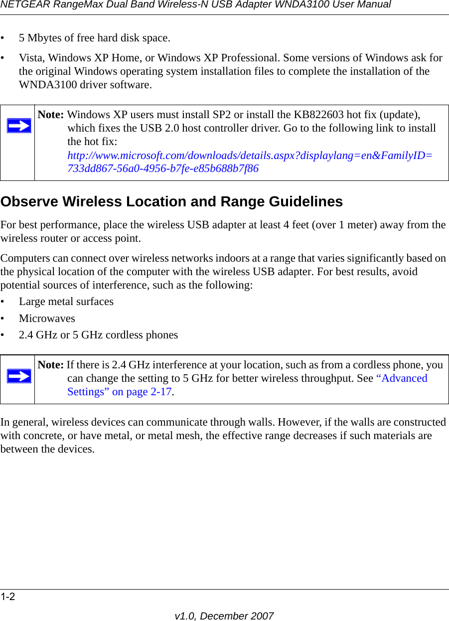 NETGEAR RangeMax Dual Band Wireless-N USB Adapter WNDA3100 User Manual1-2v1.0, December 2007• 5 Mbytes of free hard disk space.• Vista, Windows XP Home, or Windows XP Professional. Some versions of Windows ask for the original Windows operating system installation files to complete the installation of the WNDA3100 driver software.Observe Wireless Location and Range GuidelinesFor best performance, place the wireless USB adapter at least 4 feet (over 1 meter) away from the wireless router or access point.Computers can connect over wireless networks indoors at a range that varies significantly based on the physical location of the computer with the wireless USB adapter. For best results, avoid potential sources of interference, such as the following: • Large metal surfaces•Microwaves• 2.4 GHz or 5 GHz cordless phonesIn general, wireless devices can communicate through walls. However, if the walls are constructed with concrete, or have metal, or metal mesh, the effective range decreases if such materials are between the devices.Note: Windows XP users must install SP2 or install the KB822603 hot fix (update), which fixes the USB 2.0 host controller driver. Go to the following link to install the hot fix:http://www.microsoft.com/downloads/details.aspx?displaylang=en&amp;FamilyID=733dd867-56a0-4956-b7fe-e85b688b7f86Note: If there is 2.4 GHz interference at your location, such as from a cordless phone, you can change the setting to 5 GHz for better wireless throughput. See “Advanced Settings” on page 2-17.