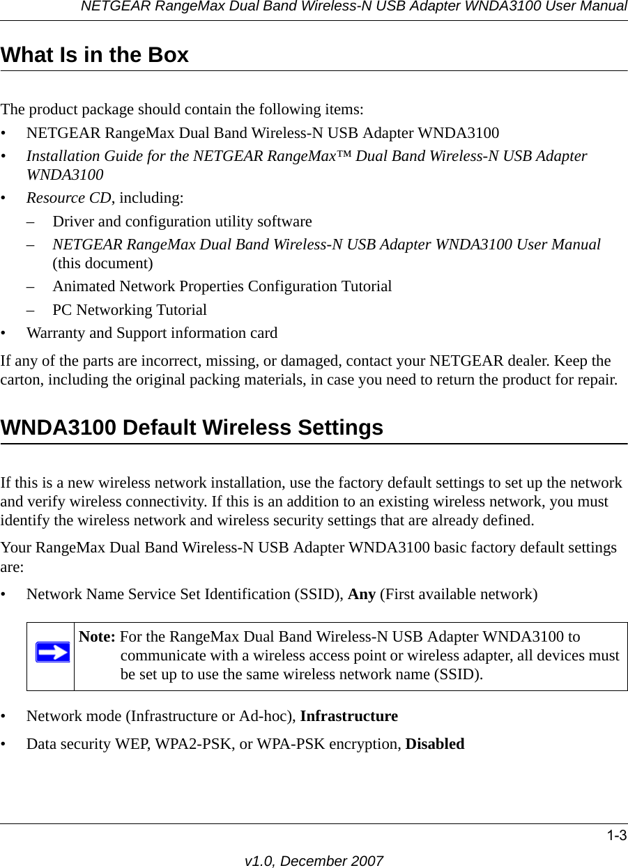 NETGEAR RangeMax Dual Band Wireless-N USB Adapter WNDA3100 User Manual1-3v1.0, December 2007What Is in the BoxThe product package should contain the following items:• NETGEAR RangeMax Dual Band Wireless-N USB Adapter WNDA3100• Installation Guide for the NETGEAR RangeMax™ Dual Band Wireless-N USB Adapter WNDA3100•Resource CD, including:– Driver and configuration utility software–NETGEAR RangeMax Dual Band Wireless-N USB Adapter WNDA3100 User Manual (this document)– Animated Network Properties Configuration Tutorial– PC Networking Tutorial• Warranty and Support information cardIf any of the parts are incorrect, missing, or damaged, contact your NETGEAR dealer. Keep the carton, including the original packing materials, in case you need to return the product for repair.WNDA3100 Default Wireless SettingsIf this is a new wireless network installation, use the factory default settings to set up the network and verify wireless connectivity. If this is an addition to an existing wireless network, you must identify the wireless network and wireless security settings that are already defined. Your RangeMax Dual Band Wireless-N USB Adapter WNDA3100 basic factory default settings are: • Network Name Service Set Identification (SSID), Any (First available network)• Network mode (Infrastructure or Ad-hoc), Infrastructure• Data security WEP, WPA2-PSK, or WPA-PSK encryption, DisabledNote: For the RangeMax Dual Band Wireless-N USB Adapter WNDA3100 to communicate with a wireless access point or wireless adapter, all devices must be set up to use the same wireless network name (SSID).