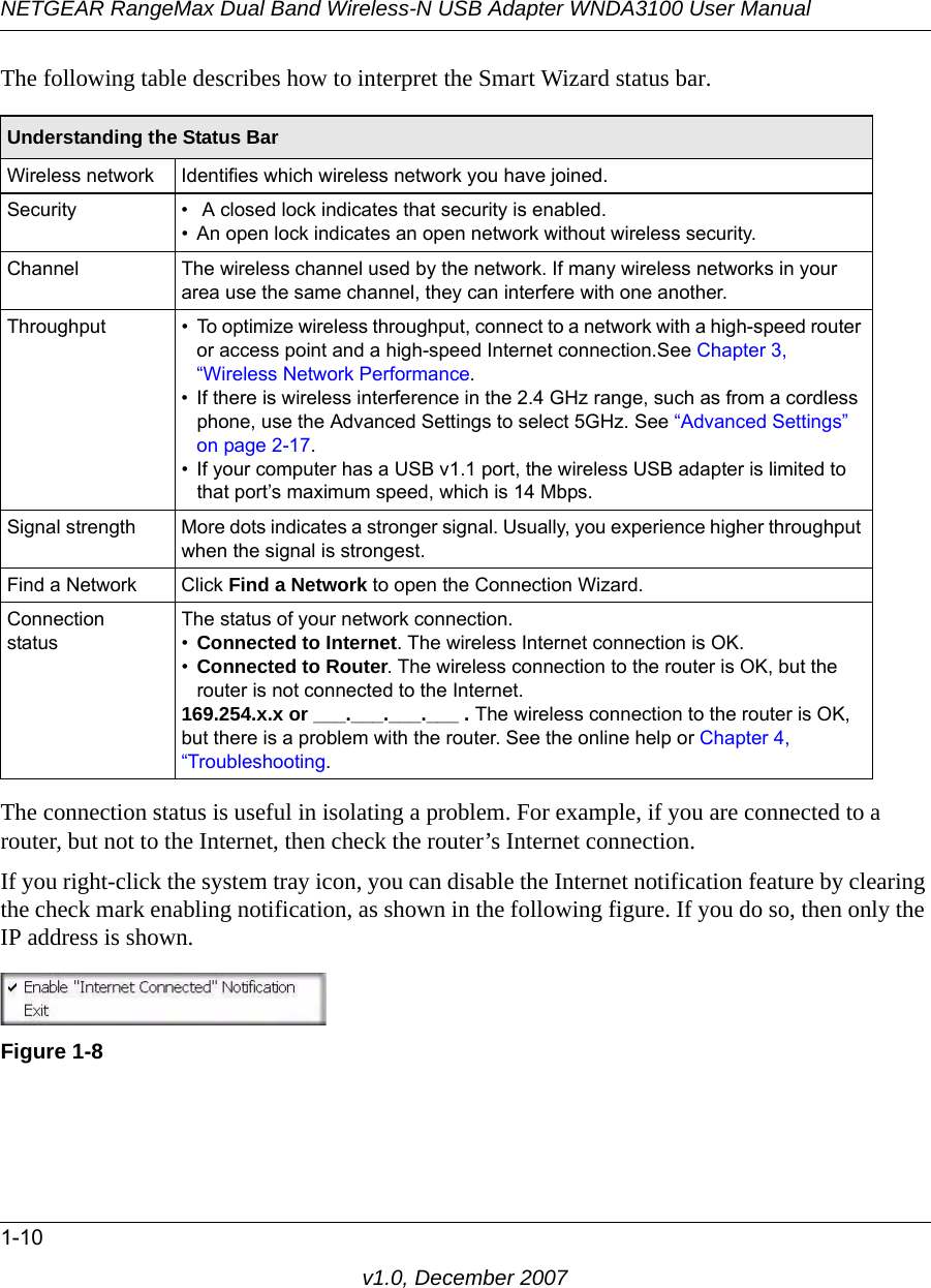 NETGEAR RangeMax Dual Band Wireless-N USB Adapter WNDA3100 User Manual1-10v1.0, December 2007The following table describes how to interpret the Smart Wizard status bar.The connection status is useful in isolating a problem. For example, if you are connected to a router, but not to the Internet, then check the router’s Internet connection.If you right-click the system tray icon, you can disable the Internet notification feature by clearing the check mark enabling notification, as shown in the following figure. If you do so, then only the IP address is shown.Understanding the Status BarWireless network Identifies which wireless network you have joined.Security •  A closed lock indicates that security is enabled. • An open lock indicates an open network without wireless security.Channel The wireless channel used by the network. If many wireless networks in your area use the same channel, they can interfere with one another.Throughput • To optimize wireless throughput, connect to a network with a high-speed router or access point and a high-speed Internet connection.See Chapter 3, “Wireless Network Performance.• If there is wireless interference in the 2.4 GHz range, such as from a cordless phone, use the Advanced Settings to select 5GHz. See “Advanced Settings” on page 2-17.• If your computer has a USB v1.1 port, the wireless USB adapter is limited to that port’s maximum speed, which is 14 Mbps.Signal strength More dots indicates a stronger signal. Usually, you experience higher throughput when the signal is strongest.Find a Network Click Find a Network to open the Connection Wizard.Connection statusThe status of your network connection.•Connected to Internet. The wireless Internet connection is OK.•Connected to Router. The wireless connection to the router is OK, but the router is not connected to the Internet.169.254.x.x or ___.___.___.___ . The wireless connection to the router is OK, but there is a problem with the router. See the online help or Chapter 4, “Troubleshooting.Figure 1-8