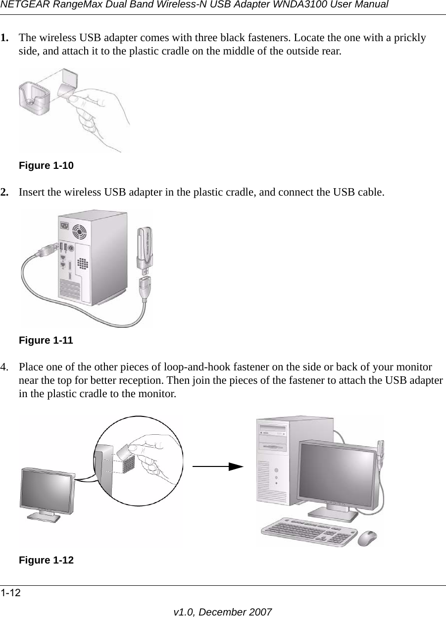 NETGEAR RangeMax Dual Band Wireless-N USB Adapter WNDA3100 User Manual1-12v1.0, December 20071. The wireless USB adapter comes with three black fasteners. Locate the one with a prickly side, and attach it to the plastic cradle on the middle of the outside rear.2. Insert the wireless USB adapter in the plastic cradle, and connect the USB cable. 4. Place one of the other pieces of loop-and-hook fastener on the side or back of your monitor near the top for better reception. Then join the pieces of the fastener to attach the USB adapter in the plastic cradle to the monitor.Figure 1-10Figure 1-11Figure 1-12