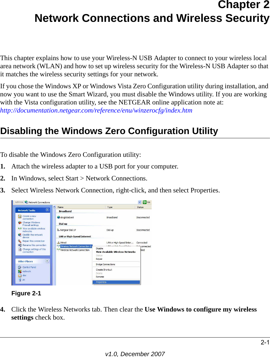 2-1v1.0, December 2007Chapter 2Network Connections and Wireless SecurityThis chapter explains how to use your Wireless-N USB Adapter to connect to your wireless local area network (WLAN) and how to set up wireless security for the Wireless-N USB Adapter so that it matches the wireless security settings for your network. If you chose the Windows XP or Windows Vista Zero Configuration utility during installation, and now you want to use the Smart Wizard, you must disable the Windows utility. If you are working with the Vista configuration utility, see the NETGEAR online application note at: http://documentation.netgear.com/reference/enu/winzerocfg/index.htm Disabling the Windows Zero Configuration UtilityTo disable the Windows Zero Configuration utility:1. Attach the wireless adapter to a USB port for your computer.2. In Windows, select Start &gt; Network Connections. 3. Select Wireless Network Connection, right-click, and then select Properties. 4. Click the Wireless Networks tab. Then clear the Use Windows to configure my wireless settings check box.Figure 2-1