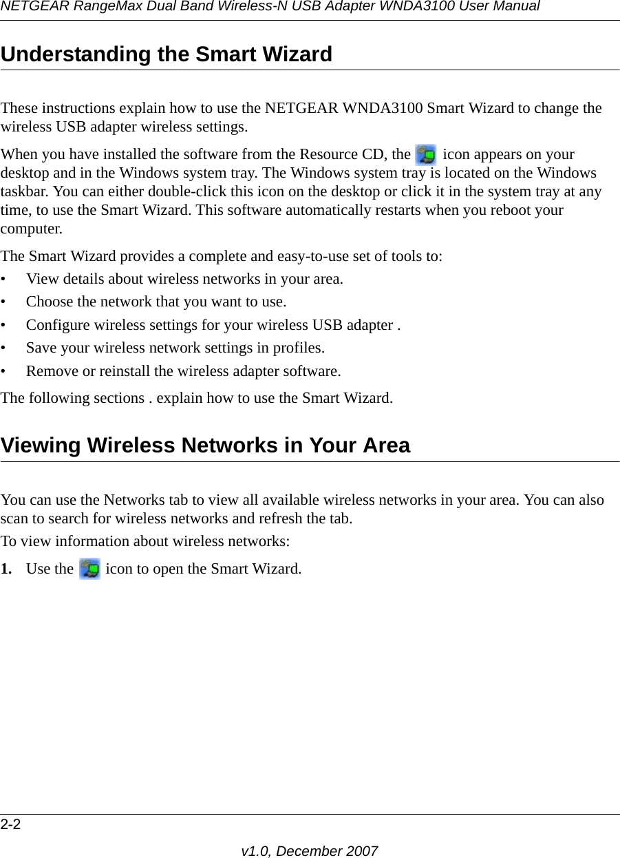 NETGEAR RangeMax Dual Band Wireless-N USB Adapter WNDA3100 User Manual2-2v1.0, December 2007Understanding the Smart WizardThese instructions explain how to use the NETGEAR WNDA3100 Smart Wizard to change the wireless USB adapter wireless settings. When you have installed the software from the Resource CD, the   icon appears on your desktop and in the Windows system tray. The Windows system tray is located on the Windows taskbar. You can either double-click this icon on the desktop or click it in the system tray at any time, to use the Smart Wizard. This software automatically restarts when you reboot your computer. The Smart Wizard provides a complete and easy-to-use set of tools to:• View details about wireless networks in your area.• Choose the network that you want to use.• Configure wireless settings for your wireless USB adapter .• Save your wireless network settings in profiles.• Remove or reinstall the wireless adapter software.The following sections . explain how to use the Smart Wizard. Viewing Wireless Networks in Your AreaYou can use the Networks tab to view all available wireless networks in your area. You can also scan to search for wireless networks and refresh the tab.To view information about wireless networks:1. Use the   icon to open the Smart Wizard. 