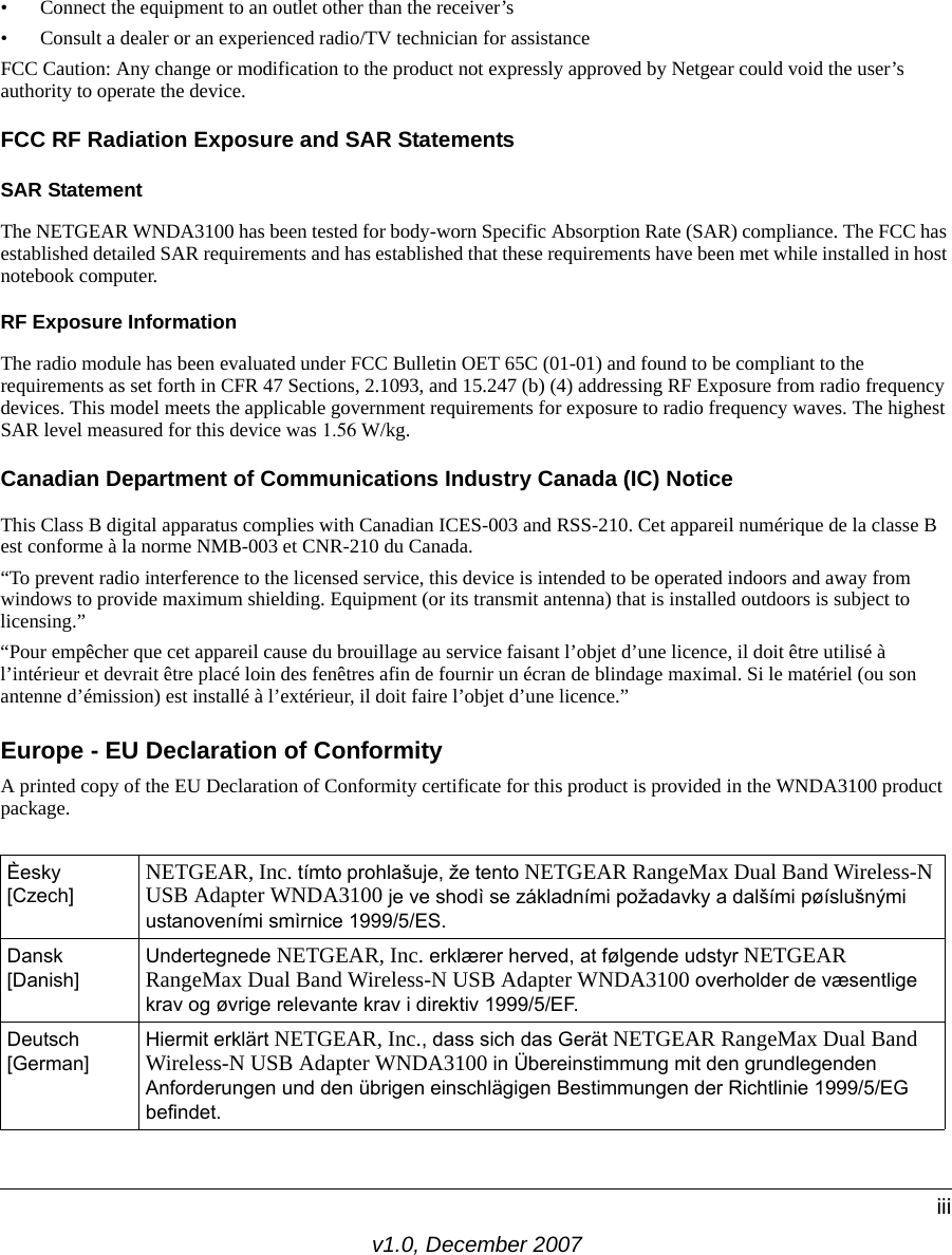 v1.0, December 2007iii• Connect the equipment to an outlet other than the receiver’s • Consult a dealer or an experienced radio/TV technician for assistanceFCC Caution: Any change or modification to the product not expressly approved by Netgear could void the user’s authority to operate the device.FCC RF Radiation Exposure and SAR StatementsSAR Statement The NETGEAR WNDA3100 has been tested for body-worn Specific Absorption Rate (SAR) compliance. The FCC has established detailed SAR requirements and has established that these requirements have been met while installed in host notebook computer. RF Exposure InformationThe radio module has been evaluated under FCC Bulletin OET 65C (01-01) and found to be compliant to the requirements as set forth in CFR 47 Sections, 2.1093, and 15.247 (b) (4) addressing RF Exposure from radio frequency devices. This model meets the applicable government requirements for exposure to radio frequency waves. The highest SAR level measured for this device was 1.56 W/kg.Canadian Department of Communications Industry Canada (IC) NoticeThis Class B digital apparatus complies with Canadian ICES-003 and RSS-210. Cet appareil numérique de la classe B est conforme à la norme NMB-003 et CNR-210 du Canada. “To prevent radio interference to the licensed service, this device is intended to be operated indoors and away from windows to provide maximum shielding. Equipment (or its transmit antenna) that is installed outdoors is subject to licensing.”“Pour empêcher que cet appareil cause du brouillage au service faisant l’objet d’une licence, il doit être utilisé à l’intérieur et devrait être placé loin des fenêtres afin de fournir un écran de blindage maximal. Si le matériel (ou son antenne d’émission) est installé à l’extérieur, il doit faire l’objet d’une licence.”Europe - EU Declaration of ConformityA printed copy of the EU Declaration of Conformity certificate for this product is provided in the WNDA3100 product package. Èesky [Czech] NETGEAR, Inc. tímto prohlašuje, že tento NETGEAR RangeMax Dual Band Wireless-N USB Adapter WNDA3100 je ve shodì se základními požadavky a dalšími pøíslušnými ustanoveními smìrnice 1999/5/ES.Dansk [Danish]Undertegnede NETGEAR, Inc. erklærer herved, at følgende udstyr NETGEAR RangeMax Dual Band Wireless-N USB Adapter WNDA3100 overholder de væsentlige krav og øvrige relevante krav i direktiv 1999/5/EF.Deutsch [German]Hiermit erklärt NETGEAR, Inc., dass sich das Gerät NETGEAR RangeMax Dual Band Wireless-N USB Adapter WNDA3100 in Übereinstimmung mit den grundlegenden Anforderungen und den übrigen einschlägigen Bestimmungen der Richtlinie 1999/5/EG befindet.