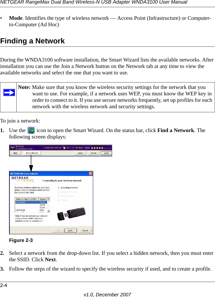 NETGEAR RangeMax Dual Band Wireless-N USB Adapter WNDA3100 User Manual2-4v1.0, December 2007•Mode. Identifies the type of wireless network — Access Point (Infrastructure) or Computer-to-Computer (Ad Hoc)Finding a NetworkDuring the WNDA3100 software installation, the Smart Wizard lists the available networks. After installation you can use the Join a Network button on the Network tab at any time to view the available networks and select the one that you want to use. To join a network:1. Use the   icon to open the Smart Wizard. On the status bar, click Find a Network. The following screen displays:2. Select a network from the drop-down list. If you select a hidden network, then you must enter the SSID. Click Next.3. Follow the steps of the wizard to specify the wireless security if used, and to create a profile. Note: Make sure that you know the wireless security settings for the network that you want to use. For example, if a network uses WEP, you must know the WEP key in order to connect to it. If you use secure networks frequently, set up profiles for each network with the wireless network and security settings.Figure 2-3