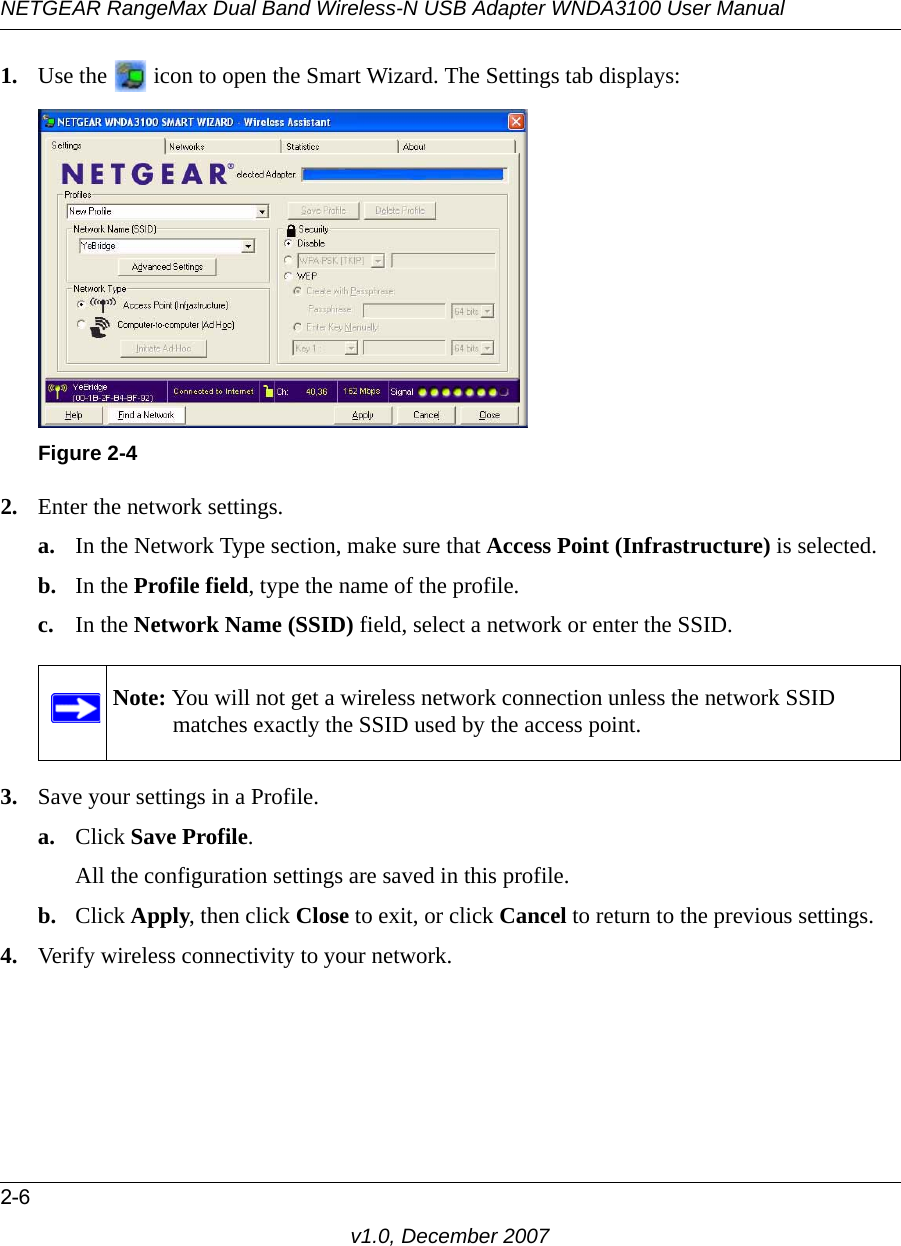 NETGEAR RangeMax Dual Band Wireless-N USB Adapter WNDA3100 User Manual2-6v1.0, December 20071. Use the   icon to open the Smart Wizard. The Settings tab displays:2. Enter the network settings. a. In the Network Type section, make sure that Access Point (Infrastructure) is selected.b. In the Profile field, type the name of the profile.c. In the Network Name (SSID) field, select a network or enter the SSID.3. Save your settings in a Profile. a. Click Save Profile.All the configuration settings are saved in this profile.b. Click Apply, then click Close to exit, or click Cancel to return to the previous settings.4. Verify wireless connectivity to your network.Figure 2-4Note: You will not get a wireless network connection unless the network SSID matches exactly the SSID used by the access point.