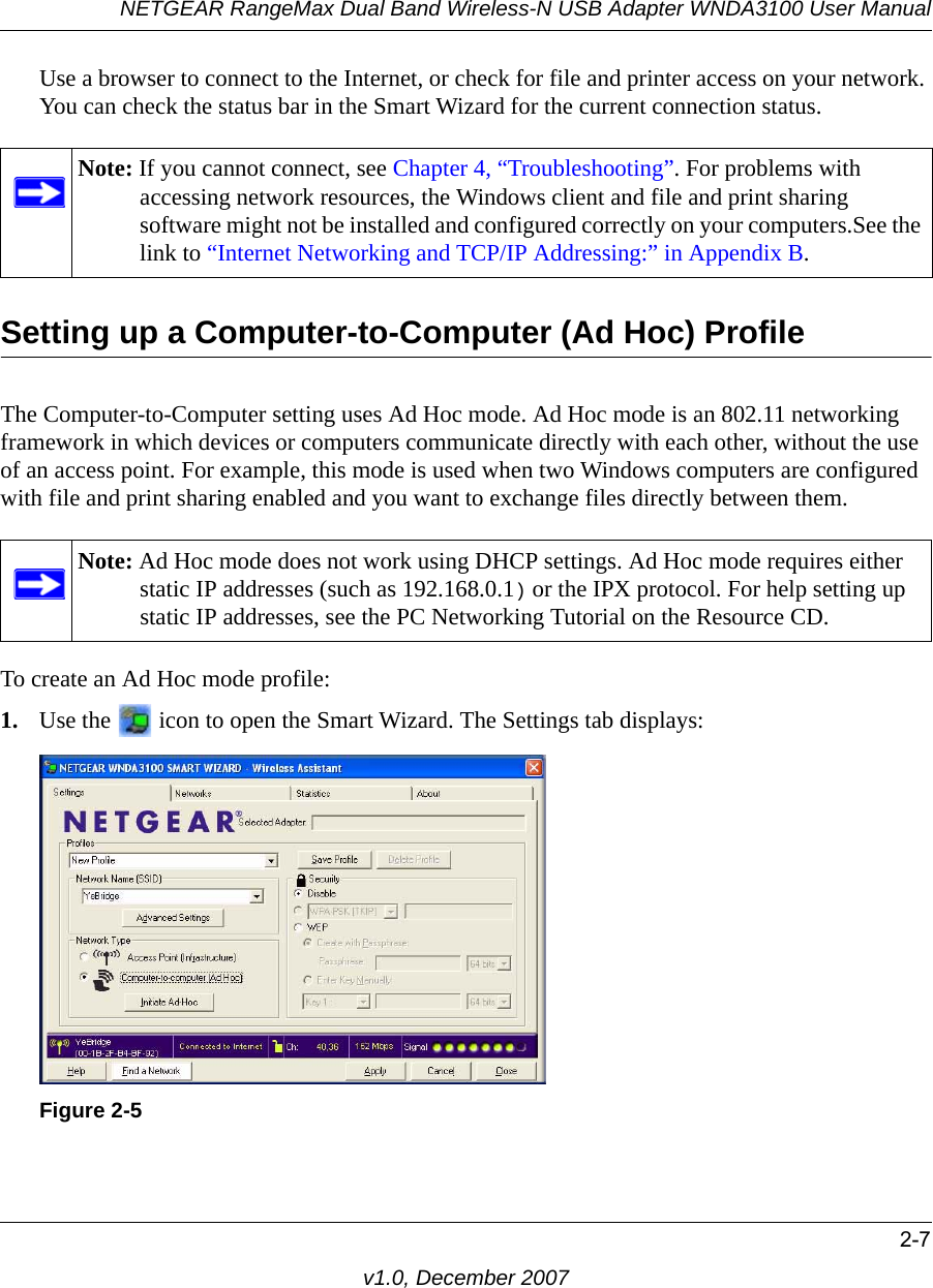 NETGEAR RangeMax Dual Band Wireless-N USB Adapter WNDA3100 User Manual2-7v1.0, December 2007Use a browser to connect to the Internet, or check for file and printer access on your network. You can check the status bar in the Smart Wizard for the current connection status.Setting up a Computer-to-Computer (Ad Hoc) ProfileThe Computer-to-Computer setting uses Ad Hoc mode. Ad Hoc mode is an 802.11 networking framework in which devices or computers communicate directly with each other, without the use of an access point. For example, this mode is used when two Windows computers are configured with file and print sharing enabled and you want to exchange files directly between them. To create an Ad Hoc mode profile:1. Use the   icon to open the Smart Wizard. The Settings tab displays:Note: If you cannot connect, see Chapter 4, “Troubleshooting”. For problems with accessing network resources, the Windows client and file and print sharing software might not be installed and configured correctly on your computers.See the link to “Internet Networking and TCP/IP Addressing:” in Appendix B.Note: Ad Hoc mode does not work using DHCP settings. Ad Hoc mode requires either static IP addresses (such as 192.168.0.1) or the IPX protocol. For help setting up static IP addresses, see the PC Networking Tutorial on the Resource CD.Figure 2-5