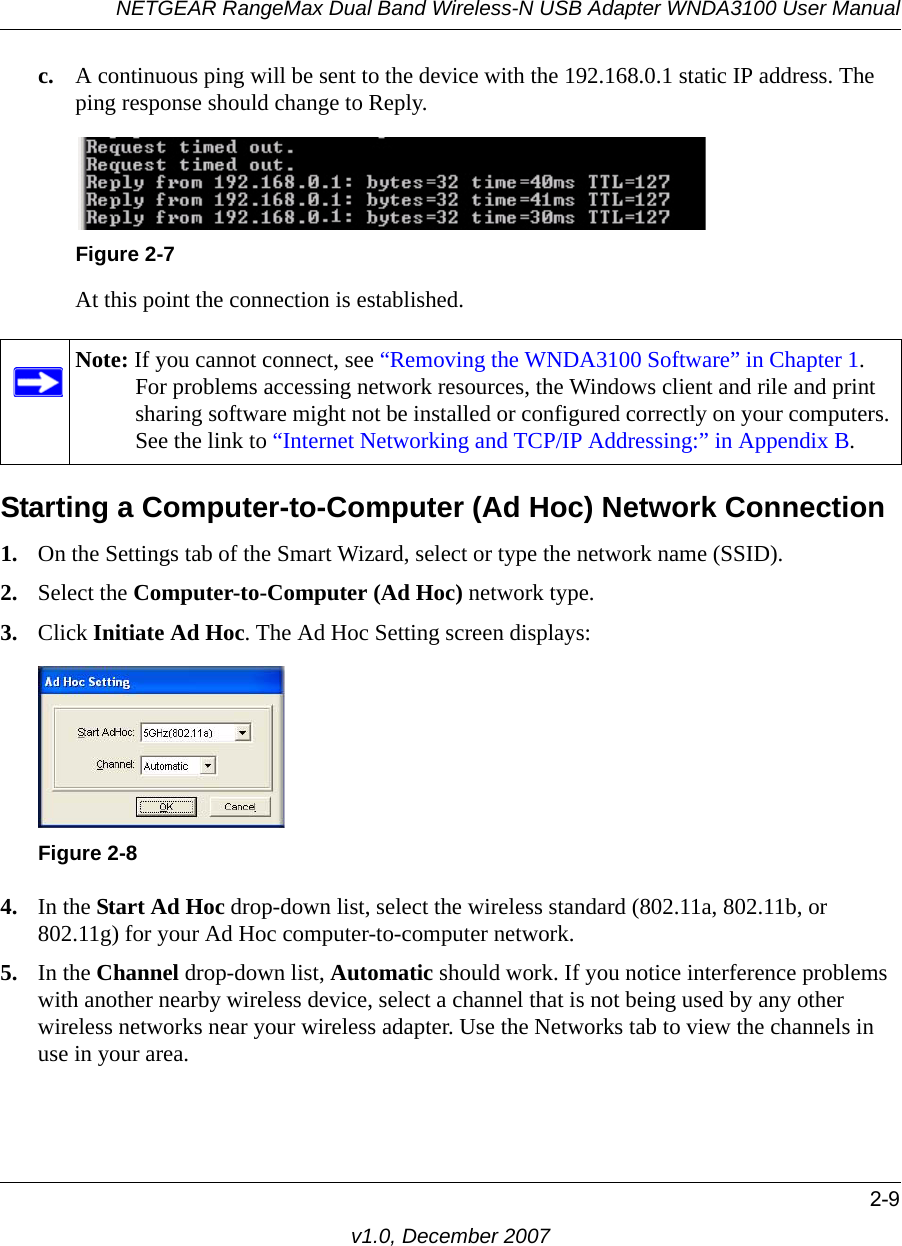 NETGEAR RangeMax Dual Band Wireless-N USB Adapter WNDA3100 User Manual2-9v1.0, December 2007c. A continuous ping will be sent to the device with the 192.168.0.1 static IP address. The ping response should change to Reply.At this point the connection is established. Starting a Computer-to-Computer (Ad Hoc) Network Connection1. On the Settings tab of the Smart Wizard, select or type the network name (SSID).2. Select the Computer-to-Computer (Ad Hoc) network type.3. Click Initiate Ad Hoc. The Ad Hoc Setting screen displays:4. In the Start Ad Hoc drop-down list, select the wireless standard (802.11a, 802.11b, or 802.11g) for your Ad Hoc computer-to-computer network.5. In the Channel drop-down list, Automatic should work. If you notice interference problems with another nearby wireless device, select a channel that is not being used by any other wireless networks near your wireless adapter. Use the Networks tab to view the channels in use in your area.Figure 2-7Note: If you cannot connect, see “Removing the WNDA3100 Software” in Chapter 1. For problems accessing network resources, the Windows client and rile and print sharing software might not be installed or configured correctly on your computers. See the link to “Internet Networking and TCP/IP Addressing:” in Appendix B.Figure 2-8