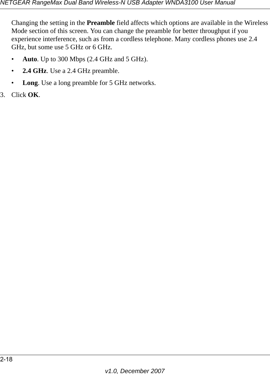 NETGEAR RangeMax Dual Band Wireless-N USB Adapter WNDA3100 User Manual2-18v1.0, December 2007Changing the setting in the Preamble field affects which options are available in the Wireless Mode section of this screen. You can change the preamble for better throughput if you experience interference, such as from a cordless telephone. Many cordless phones use 2.4 GHz, but some use 5 GHz or 6 GHz.•Auto. Up to 300 Mbps (2.4 GHz and 5 GHz).•2.4 GHz. Use a 2.4 GHz preamble.•Long. Use a long preamble for 5 GHz networks.3. Click OK. 