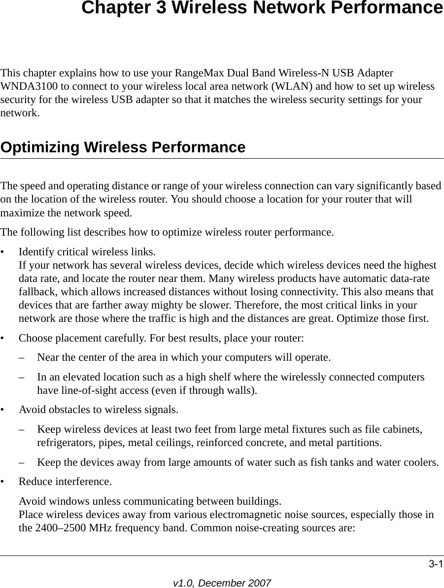 3-1v1.0, December 2007Chapter 3 Wireless Network PerformanceThis chapter explains how to use your RangeMax Dual Band Wireless-N USB Adapter WNDA3100 to connect to your wireless local area network (WLAN) and how to set up wireless security for the wireless USB adapter so that it matches the wireless security settings for your network. Optimizing Wireless PerformanceThe speed and operating distance or range of your wireless connection can vary significantly based on the location of the wireless router. You should choose a location for your router that will maximize the network speed.The following list describes how to optimize wireless router performance.• Identify critical wireless links.If your network has several wireless devices, decide which wireless devices need the highest data rate, and locate the router near them. Many wireless products have automatic data-rate fallback, which allows increased distances without losing connectivity. This also means that devices that are farther away mighty be slower. Therefore, the most critical links in your network are those where the traffic is high and the distances are great. Optimize those first. • Choose placement carefully. For best results, place your router:– Near the center of the area in which your computers will operate.– In an elevated location such as a high shelf where the wirelessly connected computers have line-of-sight access (even if through walls).• Avoid obstacles to wireless signals.– Keep wireless devices at least two feet from large metal fixtures such as file cabinets, refrigerators, pipes, metal ceilings, reinforced concrete, and metal partitions.– Keep the devices away from large amounts of water such as fish tanks and water coolers.• Reduce interference.Avoid windows unless communicating between buildings.Place wireless devices away from various electromagnetic noise sources, especially those in the 2400–2500 MHz frequency band. Common noise-creating sources are: