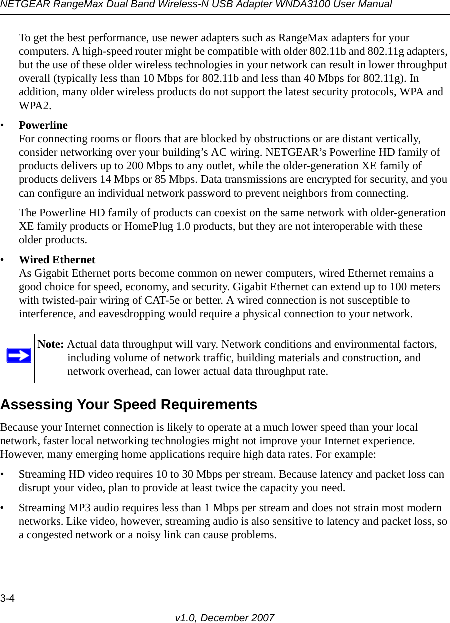 NETGEAR RangeMax Dual Band Wireless-N USB Adapter WNDA3100 User Manual3-4v1.0, December 2007To get the best performance, use newer adapters such as RangeMax adapters for your computers. A high-speed router might be compatible with older 802.11b and 802.11g adapters, but the use of these older wireless technologies in your network can result in lower throughput overall (typically less than 10 Mbps for 802.11b and less than 40 Mbps for 802.11g). In addition, many older wireless products do not support the latest security protocols, WPA and WPA2.•PowerlineFor connecting rooms or floors that are blocked by obstructions or are distant vertically, consider networking over your building’s AC wiring. NETGEAR’s Powerline HD family of products delivers up to 200 Mbps to any outlet, while the older-generation XE family of products delivers 14 Mbps or 85 Mbps. Data transmissions are encrypted for security, and you can configure an individual network password to prevent neighbors from connecting.The Powerline HD family of products can coexist on the same network with older-generation XE family products or HomePlug 1.0 products, but they are not interoperable with these older products.•Wired EthernetAs Gigabit Ethernet ports become common on newer computers, wired Ethernet remains a good choice for speed, economy, and security. Gigabit Ethernet can extend up to 100 meters with twisted-pair wiring of CAT-5e or better. A wired connection is not susceptible to interference, and eavesdropping would require a physical connection to your network.Assessing Your Speed RequirementsBecause your Internet connection is likely to operate at a much lower speed than your local network, faster local networking technologies might not improve your Internet experience. However, many emerging home applications require high data rates. For example:• Streaming HD video requires 10 to 30 Mbps per stream. Because latency and packet loss can disrupt your video, plan to provide at least twice the capacity you need.• Streaming MP3 audio requires less than 1 Mbps per stream and does not strain most modern networks. Like video, however, streaming audio is also sensitive to latency and packet loss, so a congested network or a noisy link can cause problems.Note: Actual data throughput will vary. Network conditions and environmental factors, including volume of network traffic, building materials and construction, and network overhead, can lower actual data throughput rate.