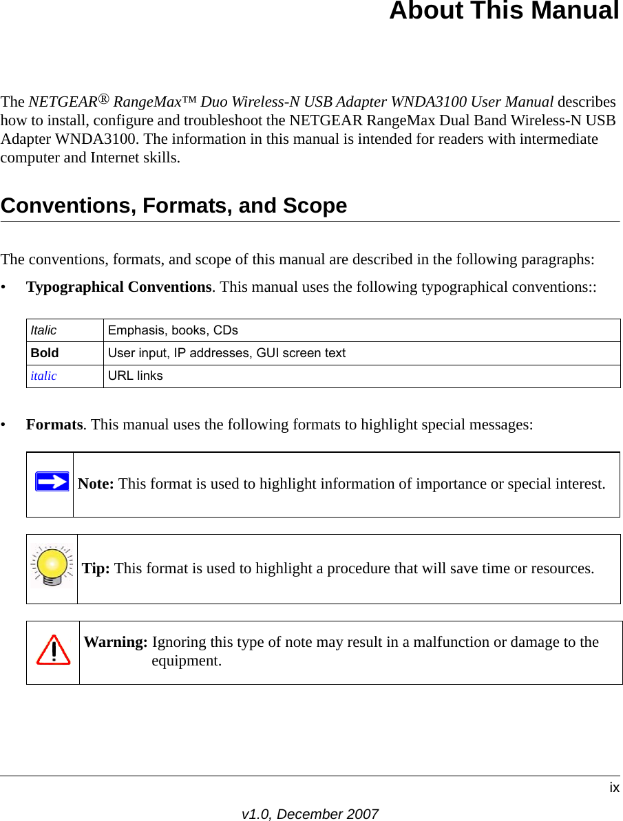 ixv1.0, December 2007About This ManualThe NETGEAR® RangeMax™ Duo Wireless-N USB Adapter WNDA3100 User Manual describes how to install, configure and troubleshoot the NETGEAR RangeMax Dual Band Wireless-N USB Adapter WNDA3100. The information in this manual is intended for readers with intermediate computer and Internet skills.Conventions, Formats, and ScopeThe conventions, formats, and scope of this manual are described in the following paragraphs:•Typographical Conventions. This manual uses the following typographical conventions::•Formats. This manual uses the following formats to highlight special messages:Italic Emphasis, books, CDsBold User input, IP addresses, GUI screen textitalic URL linksNote: This format is used to highlight information of importance or special interest.Tip: This format is used to highlight a procedure that will save time or resources.Warning: Ignoring this type of note may result in a malfunction or damage to the equipment.