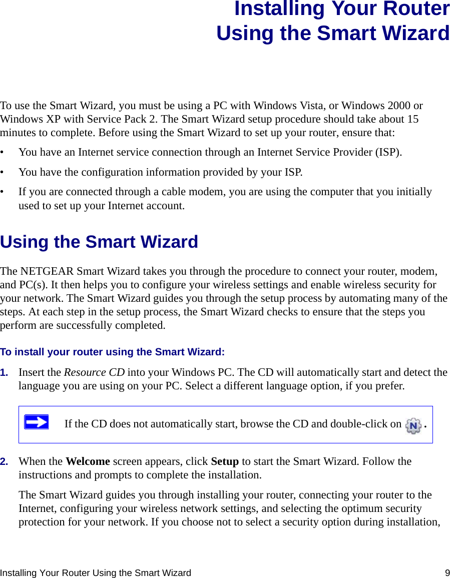 Installing Your Router Using the Smart Wizard 9Installing Your RouterUsing the Smart WizardTo use the Smart Wizard, you must be using a PC with Windows Vista, or Windows 2000 or Windows XP with Service Pack 2. The Smart Wizard setup procedure should take about 15 minutes to complete. Before using the Smart Wizard to set up your router, ensure that:• You have an Internet service connection through an Internet Service Provider (ISP).• You have the configuration information provided by your ISP. • If you are connected through a cable modem, you are using the computer that you initially used to set up your Internet account.Using the Smart Wizard The NETGEAR Smart Wizard takes you through the procedure to connect your router, modem, and PC(s). It then helps you to configure your wireless settings and enable wireless security for your network. The Smart Wizard guides you through the setup process by automating many of the steps. At each step in the setup process, the Smart Wizard checks to ensure that the steps you perform are successfully completed.To install your router using the Smart Wizard:1. Insert the Resource CD into your Windows PC. The CD will automatically start and detect the language you are using on your PC. Select a different language option, if you prefer. 2. When the Welcome screen appears, click Setup to start the Smart Wizard. Follow the instructions and prompts to complete the installation.The Smart Wizard guides you through installing your router, connecting your router to the Internet, configuring your wireless network settings, and selecting the optimum security protection for your network. If you choose not to select a security option during installation, If the CD does not automatically start, browse the CD and double-click on  . 