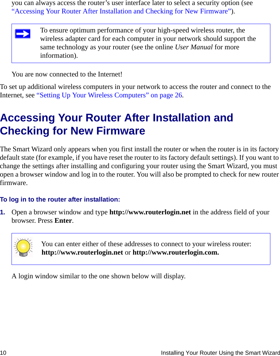 10 Installing Your Router Using the Smart Wizardyou can always access the router’s user interface later to select a security option (see “Accessing Your Router After Installation and Checking for New Firmware”).You are now connected to the Internet!To set up additional wireless computers in your network to access the router and connect to the Internet, see “Setting Up Your Wireless Computers” on page 26.Accessing Your Router After Installation and Checking for New FirmwareThe Smart Wizard only appears when you first install the router or when the router is in its factory default state (for example, if you have reset the router to its factory default settings). If you want to change the settings after installing and configuring your router using the Smart Wizard, you must open a browser window and log in to the router. You will also be prompted to check for new router firmware.To log in to the router after installation:1. Open a browser window and type http://www.routerlogin.net in the address field of your browser. Press Enter.A login window similar to the one shown below will display.To ensure optimum performance of your high-speed wireless router, the wireless adapter card for each computer in your network should support the same technology as your router (see the online User Manual for more information).You can enter either of these addresses to connect to your wireless router: http://www.routerlogin.net or http://www.routerlogin.com.