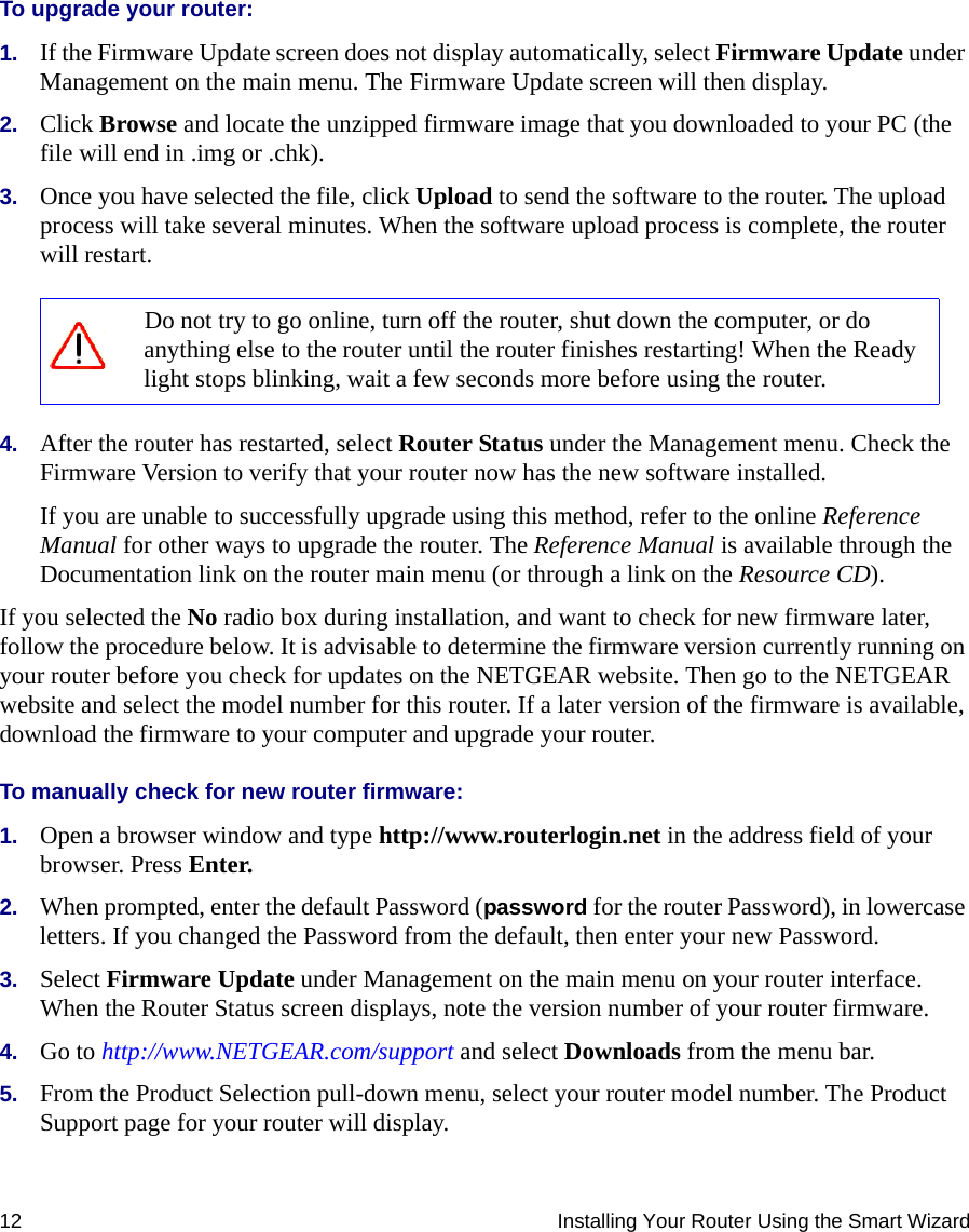 12 Installing Your Router Using the Smart WizardTo upgrade your router:1. If the Firmware Update screen does not display automatically, select Firmware Update under Management on the main menu. The Firmware Update screen will then display.2. Click Browse and locate the unzipped firmware image that you downloaded to your PC (the file will end in .img or .chk).3. Once you have selected the file, click Upload to send the software to the router. The upload process will take several minutes. When the software upload process is complete, the router will restart.4. After the router has restarted, select Router Status under the Management menu. Check the Firmware Version to verify that your router now has the new software installed. If you are unable to successfully upgrade using this method, refer to the online Reference Manual for other ways to upgrade the router. The Reference Manual is available through the Documentation link on the router main menu (or through a link on the Resource CD).If you selected the No radio box during installation, and want to check for new firmware later, follow the procedure below. It is advisable to determine the firmware version currently running on your router before you check for updates on the NETGEAR website. Then go to the NETGEAR website and select the model number for this router. If a later version of the firmware is available, download the firmware to your computer and upgrade your router. To manually check for new router firmware:1. Open a browser window and type http://www.routerlogin.net in the address field of your browser. Press Enter.2. When prompted, enter the default Password (password for the router Password), in lowercase letters. If you changed the Password from the default, then enter your new Password.3. Select Firmware Update under Management on the main menu on your router interface. When the Router Status screen displays, note the version number of your router firmware.4. Go to http://www.NETGEAR.com/support and select Downloads from the menu bar. 5. From the Product Selection pull-down menu, select your router model number. The Product Support page for your router will display. Do not try to go online, turn off the router, shut down the computer, or do anything else to the router until the router finishes restarting! When the Ready light stops blinking, wait a few seconds more before using the router.