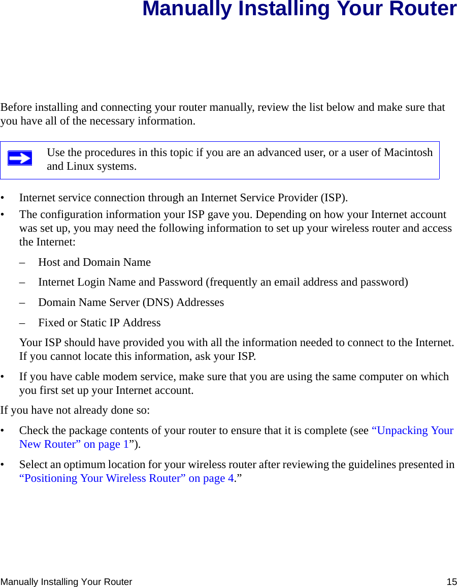 Manually Installing Your Router 15Manually Installing Your RouterBefore installing and connecting your router manually, review the list below and make sure that you have all of the necessary information.• Internet service connection through an Internet Service Provider (ISP).• The configuration information your ISP gave you. Depending on how your Internet account was set up, you may need the following information to set up your wireless router and access the Internet: – Host and Domain Name– Internet Login Name and Password (frequently an email address and password)– Domain Name Server (DNS) Addresses– Fixed or Static IP AddressYour ISP should have provided you with all the information needed to connect to the Internet. If you cannot locate this information, ask your ISP. • If you have cable modem service, make sure that you are using the same computer on which you first set up your Internet account.If you have not already done so:• Check the package contents of your router to ensure that it is complete (see “Unpacking Your New Router” on page 1”).• Select an optimum location for your wireless router after reviewing the guidelines presented in “Positioning Your Wireless Router” on page 4.”Use the procedures in this topic if you are an advanced user, or a user of Macintosh and Linux systems.