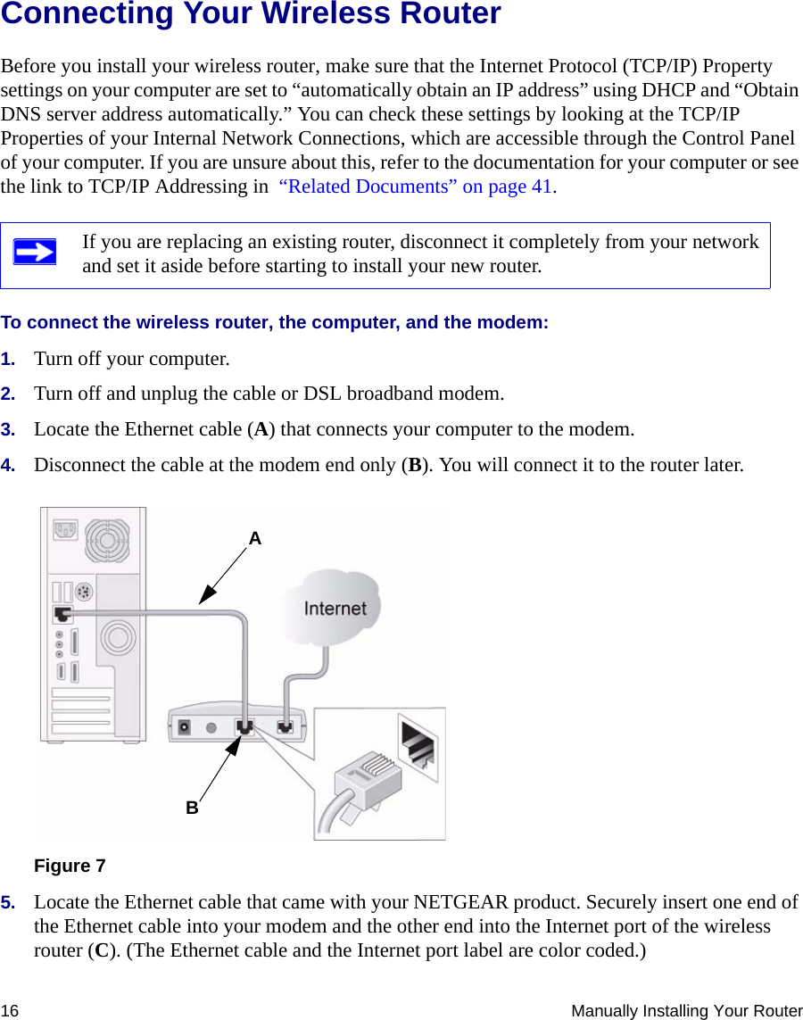 16 Manually Installing Your RouterConnecting Your Wireless Router Before you install your wireless router, make sure that the Internet Protocol (TCP/IP) Property settings on your computer are set to “automatically obtain an IP address” using DHCP and “Obtain DNS server address automatically.” You can check these settings by looking at the TCP/IP Properties of your Internal Network Connections, which are accessible through the Control Panel of your computer. If you are unsure about this, refer to the documentation for your computer or see the link to TCP/IP Addressing in  “Related Documents” on page 41.To connect the wireless router, the computer, and the modem:1. Turn off your computer.2. Turn off and unplug the cable or DSL broadband modem.3. Locate the Ethernet cable (A) that connects your computer to the modem.4. Disconnect the cable at the modem end only (B). You will connect it to the router later.5. Locate the Ethernet cable that came with your NETGEAR product. Securely insert one end of the Ethernet cable into your modem and the other end into the Internet port of the wireless router (C). (The Ethernet cable and the Internet port label are color coded.)If you are replacing an existing router, disconnect it completely from your network and set it aside before starting to install your new router. Figure 7AB