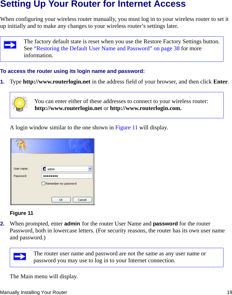 Manually Installing Your Router 19Setting Up Your Router for Internet AccessWhen configuring your wireless router manually, you must log in to your wireless router to set it up initially and to make any changes to your wireless router’s settings later.To access the router using its login name and password:1. Type http://www.routerlogin.net in the address field of your browser, and then click Enter.A login window similar to the one shown in Figure 11 will display.2. When prompted, enter admin for the router User Name and password for the router Password, both in lowercase letters. (For security reasons, the router has its own user name and password.) The Main menu will display.The factory default state is reset when you use the Restore Factory Settings button. See “Restoring the Default User Name and Password” on page 38 for more information.You can enter either of these addresses to connect to your wireless router:http://www.routerlogin.net or http://www.routerlogin.com.Figure 11The router user name and password are not the same as any user name or password you may use to log in to your Internet connection.