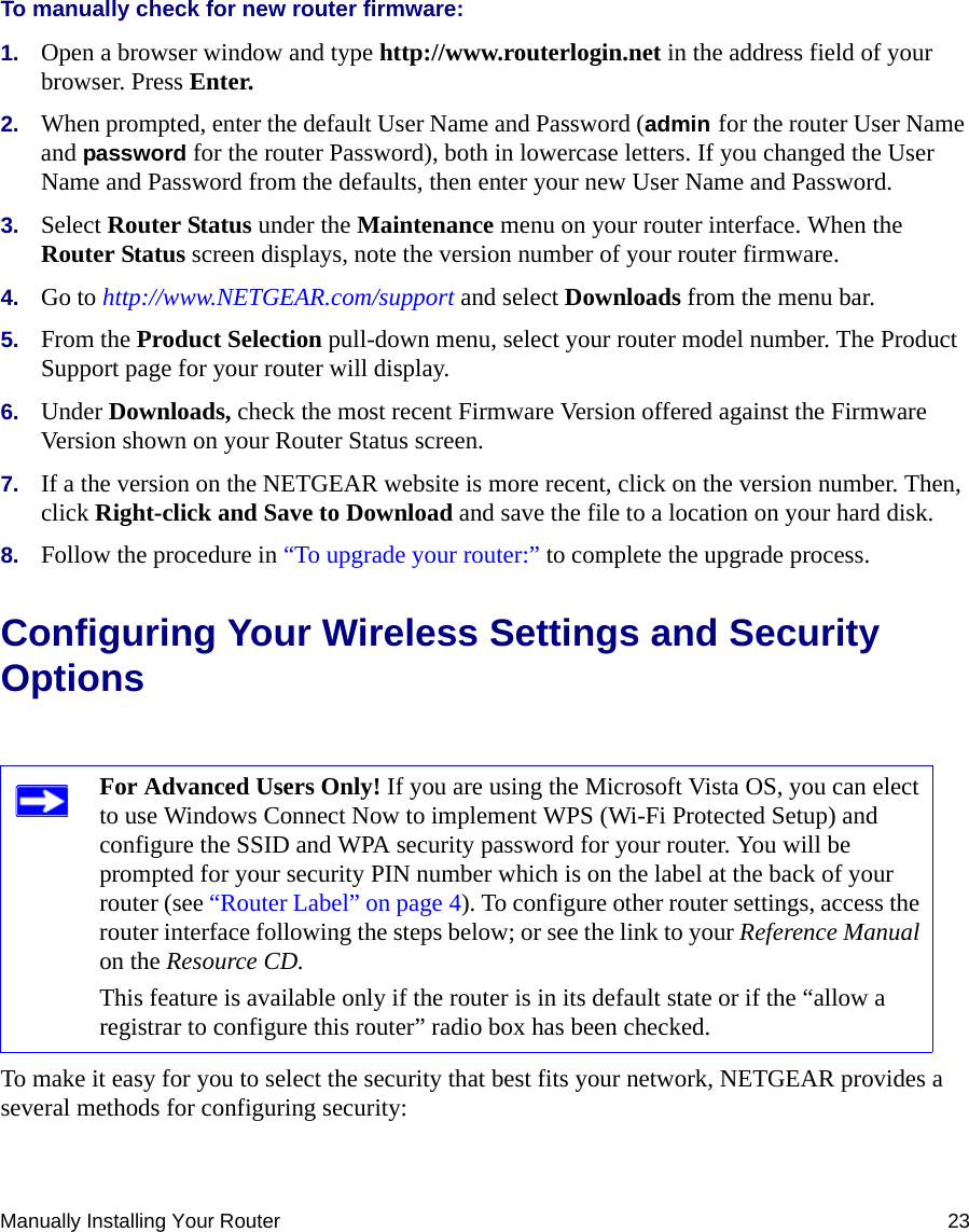 Manually Installing Your Router 23To manually check for new router firmware:1. Open a browser window and type http://www.routerlogin.net in the address field of your browser. Press Enter.2. When prompted, enter the default User Name and Password (admin for the router User Name and password for the router Password), both in lowercase letters. If you changed the User Name and Password from the defaults, then enter your new User Name and Password.3. Select Router Status under the Maintenance menu on your router interface. When the Router Status screen displays, note the version number of your router firmware.4. Go to http://www.NETGEAR.com/support and select Downloads from the menu bar. 5. From the Product Selection pull-down menu, select your router model number. The Product Support page for your router will display. 6. Under Downloads, check the most recent Firmware Version offered against the Firmware Version shown on your Router Status screen. 7. If a the version on the NETGEAR website is more recent, click on the version number. Then, click Right-click and Save to Download and save the file to a location on your hard disk. 8. Follow the procedure in “To upgrade your router:” to complete the upgrade process.Configuring Your Wireless Settings and Security OptionsTo make it easy for you to select the security that best fits your network, NETGEAR provides a several methods for configuring security:For Advanced Users Only! If you are using the Microsoft Vista OS, you can elect to use Windows Connect Now to implement WPS (Wi-Fi Protected Setup) and configure the SSID and WPA security password for your router. You will be prompted for your security PIN number which is on the label at the back of your router (see “Router Label” on page 4). To configure other router settings, access the router interface following the steps below; or see the link to your Reference Manual on the Resource CD.This feature is available only if the router is in its default state or if the “allow a registrar to configure this router” radio box has been checked.