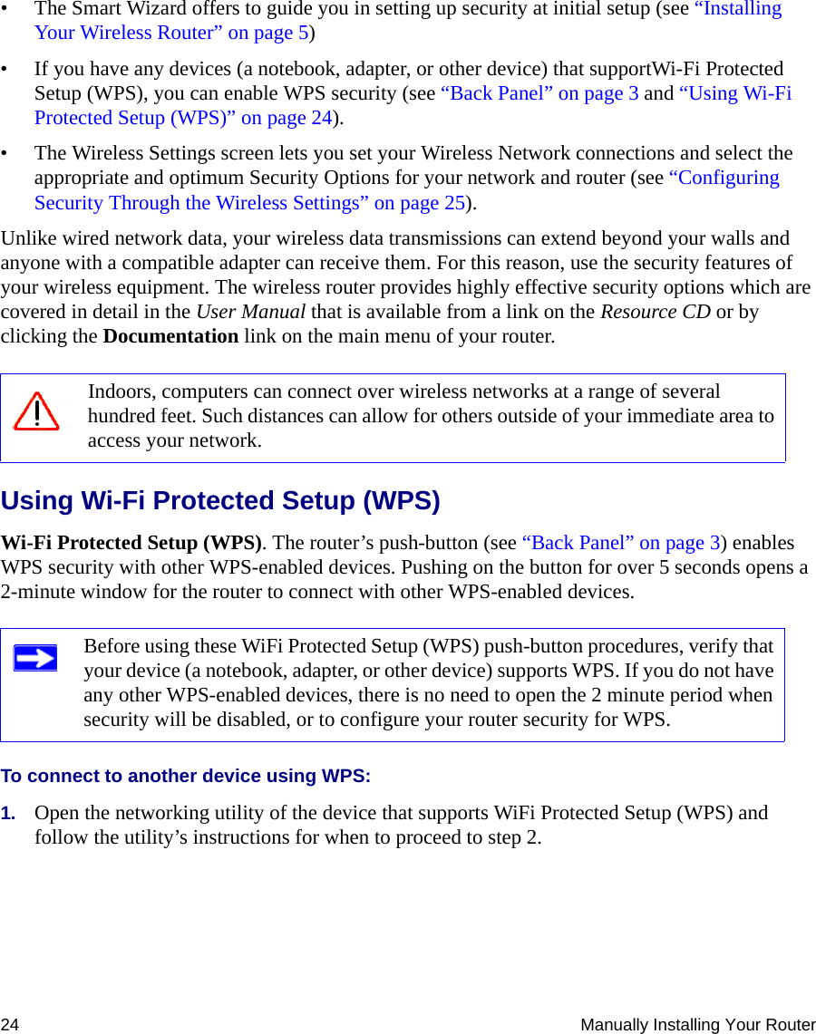 24 Manually Installing Your Router• The Smart Wizard offers to guide you in setting up security at initial setup (see “Installing Your Wireless Router” on page 5)• If you have any devices (a notebook, adapter, or other device) that supportWi-Fi Protected Setup (WPS), you can enable WPS security (see “Back Panel” on page 3 and “Using Wi-Fi Protected Setup (WPS)” on page 24).• The Wireless Settings screen lets you set your Wireless Network connections and select the appropriate and optimum Security Options for your network and router (see “Configuring Security Through the Wireless Settings” on page 25). Unlike wired network data, your wireless data transmissions can extend beyond your walls and anyone with a compatible adapter can receive them. For this reason, use the security features of your wireless equipment. The wireless router provides highly effective security options which are covered in detail in the User Manual that is available from a link on the Resource CD or by clicking the Documentation link on the main menu of your router. Using Wi-Fi Protected Setup (WPS)Wi-Fi Protected Setup (WPS). The router’s push-button (see “Back Panel” on page 3) enables WPS security with other WPS-enabled devices. Pushing on the button for over 5 seconds opens a 2-minute window for the router to connect with other WPS-enabled devices.To connect to another device using WPS:1. Open the networking utility of the device that supports WiFi Protected Setup (WPS) and follow the utility’s instructions for when to proceed to step 2.Indoors, computers can connect over wireless networks at a range of several hundred feet. Such distances can allow for others outside of your immediate area to access your network.Before using these WiFi Protected Setup (WPS) push-button procedures, verify that your device (a notebook, adapter, or other device) supports WPS. If you do not have any other WPS-enabled devices, there is no need to open the 2 minute period when security will be disabled, or to configure your router security for WPS.