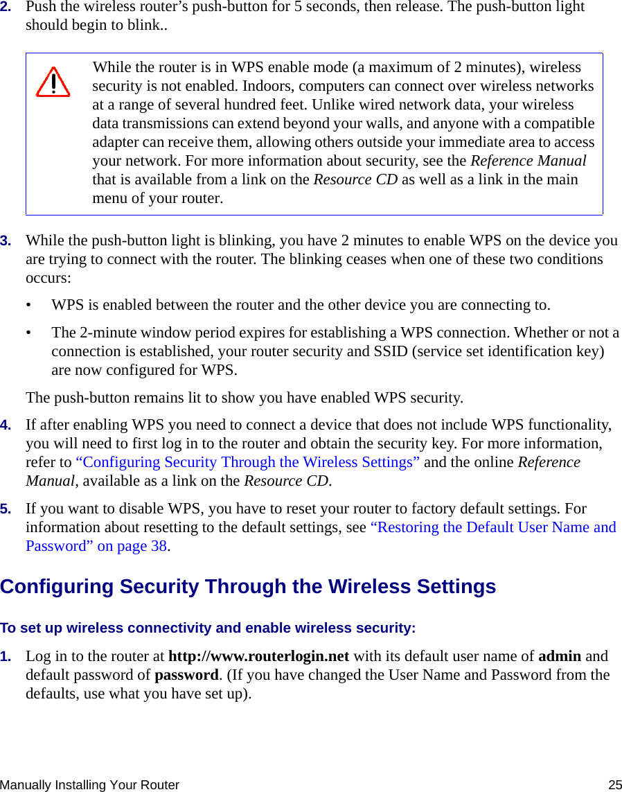 Manually Installing Your Router 252. Push the wireless router’s push-button for 5 seconds, then release. The push-button light should begin to blink..3. While the push-button light is blinking, you have 2 minutes to enable WPS on the device you are trying to connect with the router. The blinking ceases when one of these two conditions occurs:• WPS is enabled between the router and the other device you are connecting to.• The 2-minute window period expires for establishing a WPS connection. Whether or not a connection is established, your router security and SSID (service set identification key) are now configured for WPS. The push-button remains lit to show you have enabled WPS security.4. If after enabling WPS you need to connect a device that does not include WPS functionality, you will need to first log in to the router and obtain the security key. For more information, refer to “Configuring Security Through the Wireless Settings” and the online Reference Manual, available as a link on the Resource CD.5. If you want to disable WPS, you have to reset your router to factory default settings. For information about resetting to the default settings, see “Restoring the Default User Name and Password” on page 38.Configuring Security Through the Wireless SettingsTo set up wireless connectivity and enable wireless security: 1. Log in to the router at http://www.routerlogin.net with its default user name of admin and default password of password. (If you have changed the User Name and Password from the defaults, use what you have set up).While the router is in WPS enable mode (a maximum of 2 minutes), wireless security is not enabled. Indoors, computers can connect over wireless networks at a range of several hundred feet. Unlike wired network data, your wireless data transmissions can extend beyond your walls, and anyone with a compatible adapter can receive them, allowing others outside your immediate area to access your network. For more information about security, see the Reference Manual that is available from a link on the Resource CD as well as a link in the main menu of your router.