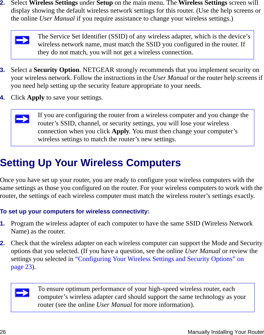 26 Manually Installing Your Router2. Select Wireless Settings under Setup on the main menu. The Wireless Settings screen will display showing the default wireless network settings for this router. (Use the help screens or the online User Manual if you require assistance to change your wireless settings.)3. Select a Security Option. NETGEAR strongly recommends that you implement security on your wireless network. Follow the instructions in the User Manual or the router help screens if you need help setting up the security feature appropriate to your needs.4. Click Apply to save your settings.Setting Up Your Wireless ComputersOnce you have set up your router, you are ready to configure your wireless computers with the same settings as those you configured on the router. For your wireless computers to work with the router, the settings of each wireless computer must match the wireless router’s settings exactly.To set up your computers for wireless connectivity:1. Program the wireless adapter of each computer to have the same SSID (Wireless Network Name) as the router.2. Check that the wireless adapter on each wireless computer can support the Mode and Security options that you selected. (If you have a question, see the online User Manual or review the settings you selected in “Configuring Your Wireless Settings and Security Options” on page 23).The Service Set Identifier (SSID) of any wireless adapter, which is the device’s wireless network name, must match the SSID you configured in the router. If they do not match, you will not get a wireless connection.If you are configuring the router from a wireless computer and you change the router’s SSID, channel, or security settings, you will lose your wireless connection when you click Apply. You must then change your computer’s wireless settings to match the router’s new settings.To ensure optimum performance of your high-speed wireless router, each computer’s wireless adapter card should support the same technology as your router (see the online User Manual for more information).