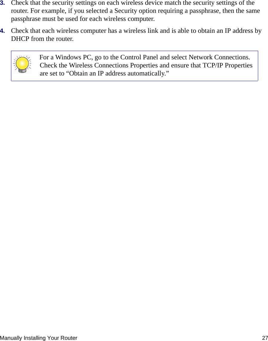 Manually Installing Your Router 273. Check that the security settings on each wireless device match the security settings of the router. For example, if you selected a Security option requiring a passphrase, then the same passphrase must be used for each wireless computer.4. Check that each wireless computer has a wireless link and is able to obtain an IP address by DHCP from the router. For a Windows PC, go to the Control Panel and select Network Connections. Check the Wireless Connections Properties and ensure that TCP/IP Properties are set to “Obtain an IP address automatically.”