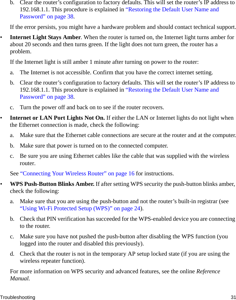Troubleshooting 31b. Clear the router’s configuration to factory defaults. This will set the router’s IP address to 192.168.1.1. This procedure is explained in “Restoring the Default User Name and Password” on page 38.If the error persists, you might have a hardware problem and should contact technical support.•Internet Light Stays Amber. When the router is turned on, the Internet light turns amber for about 20 seconds and then turns green. If the light does not turn green, the router has a problem.If the Internet light is still amber 1 minute after turning on power to the router:a. The Internet is not accessible. Confirm that you have the correct internet setting. b. Clear the router’s configuration to factory defaults. This will set the router’s IP address to 192.168.1.1. This procedure is explained in “Restoring the Default User Name and Password” on page 38.c. Turn the power off and back on to see if the router recovers.•Internet or LAN Port Lights Not On. If either the LAN or Internet lights do not light when the Ethernet connection is made, check the following:a. Make sure that the Ethernet cable connections are secure at the router and at the computer.b. Make sure that power is turned on to the connected computer.c. Be sure you are using Ethernet cables like the cable that was supplied with the wireless router.See “Connecting Your Wireless Router” on page 16 for instructions.•WPS Push-Button Blinks Amber. If after setting WPS security the push-button blinks amber, check the following:a. Make sure that you are using the push-button and not the router’s built-in registrar (see “Using Wi-Fi Protected Setup (WPS)” on page 24).b. Check that PIN verification has succeeded for the WPS-enabled device you are connecting to the router.c. Make sure you have not pushed the push-button after disabling the WPS function (you logged into the router and disabled this previously).d. Check that the router is not in the temporary AP setup locked state (if you are using the wireless repeater function).For more information on WPS security and advanced features, see the online Reference Manual.