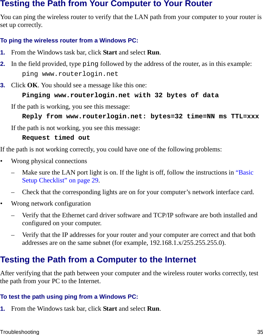 Troubleshooting 35Testing the Path from Your Computer to Your RouterYou can ping the wireless router to verify that the LAN path from your computer to your router is set up correctly.To ping the wireless router from a Windows PC:1. From the Windows task bar, click Start and select Run.2. In the field provided, type ping followed by the address of the router, as in this example:ping www.routerlogin.net3. Click OK. You should see a message like this one:Pinging www.routerlogin.net with 32 bytes of data If the path is working, you see this message:Reply from www.routerlogin.net: bytes=32 time=NN ms TTL=xxx If the path is not working, you see this message:Request timed out If the path is not working correctly, you could have one of the following problems:• Wrong physical connections– Make sure the LAN port light is on. If the light is off, follow the instructions in “Basic Setup Checklist” on page 29.– Check that the corresponding lights are on for your computer’s network interface card.• Wrong network configuration– Verify that the Ethernet card driver software and TCP/IP software are both installed and configured on your computer.– Verify that the IP addresses for your router and your computer are correct and that both addresses are on the same subnet (for example, 192.168.1.x/255.255.255.0).Testing the Path from a Computer to the InternetAfter verifying that the path between your computer and the wireless router works correctly, test the path from your PC to the Internet. To test the path using ping from a Windows PC:1. From the Windows task bar, click Start and select Run.