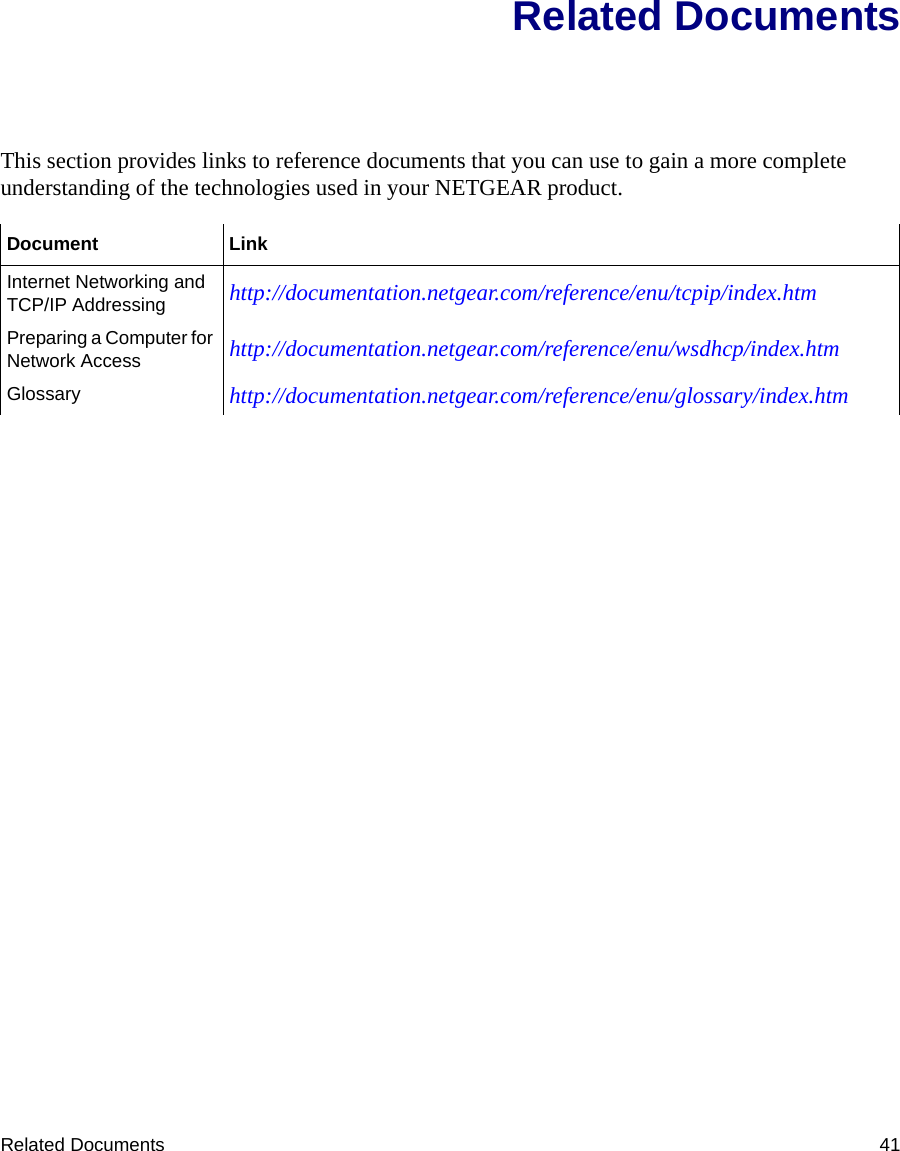 Related Documents 41Related DocumentsThis section provides links to reference documents that you can use to gain a more complete understanding of the technologies used in your NETGEAR product.Document LinkInternet Networking and TCP/IP Addressing http://documentation.netgear.com/reference/enu/tcpip/index.htmPreparing a Computer for Network Access http://documentation.netgear.com/reference/enu/wsdhcp/index.htmGlossary http://documentation.netgear.com/reference/enu/glossary/index.htm