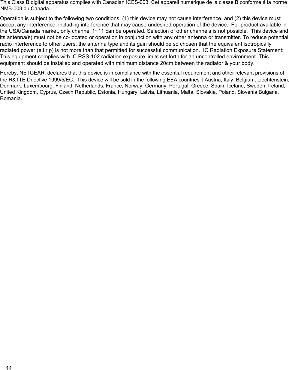 44Hereby, NETGEAR, declares that this device is in compliance with the essential requirement and other relevant provisions ofthe R&amp;TTE Driective 1999/5/EC.  This device will be sold in the following EEA countries：Austria, Italy, Belgium, Liechtenstein,Denmark, Luxembourg, Finland, Netherlands, France, Norway, Germany, Portugal, Greece, Spain, Iceland, Sweden, Ireland,United Kingdom, Cyprus, Czech Republic, Estonia, Hungary, Latvia, Lithuania, Malta, Slovakia, Poland, Slovenia Bulgaria,Romania.Operation is subject to the following two conditions: (1) this device may not cause interference, and (2) this device mustaccept any interference, including interference that may cause undesired operation of the device.  For product available inthe USA/Canada market, only channel 1~11 can be operated. Selection of other channels is not possible.  This device andits antenna(s) must not be co-located or operation in conjunction with any other antenna or transmitter. To reduce potentialradio interference to other users, the antenna type and its gain should be so chosen that the equivalent isotropicallyradiated power (e.i.r.p) is not more than that permitted for successful communication.  IC Radiation Exposure Statement:This equipment complies with IC RSS-102 radiation exposure limits set forth for an uncontrolled environment. Thisequipment should be installed and operated with minimum distance 20cm between the radiator &amp; your body.This Class B digital apparatus complies with Canadian ICES-003. Cet appareil numérique de la classe B conforme á la normeNMB-003 du Canada.