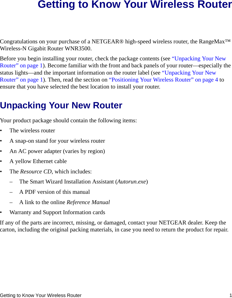Getting to Know Your Wireless Router 1Getting to Know Your Wireless RouterCongratulations on your purchase of a NETGEAR® high-speed wireless router, the RangeMax™ Wireless-N Gigabit Router WNR3500.Before you begin installing your router, check the package contents (see “Unpacking Your New Router” on page 1). Become familiar with the front and back panels of your router—especially the status lights—and the important information on the router label (see “Unpacking Your New Router” on page 1). Then, read the section on “Positioning Your Wireless Router” on page 4 to ensure that you have selected the best location to install your router. Unpacking Your New RouterYour product package should contain the following items:• The wireless router• A snap-on stand for your wireless router• An AC power adapter (varies by region)• A yellow Ethernet cable•The Resource CD, which includes:– The Smart Wizard Installation Assistant (Autorun.exe)– A PDF version of this manual– A link to the online Reference Manual• Warranty and Support Information cardsIf any of the parts are incorrect, missing, or damaged, contact your NETGEAR dealer. Keep the carton, including the original packing materials, in case you need to return the product for repair.