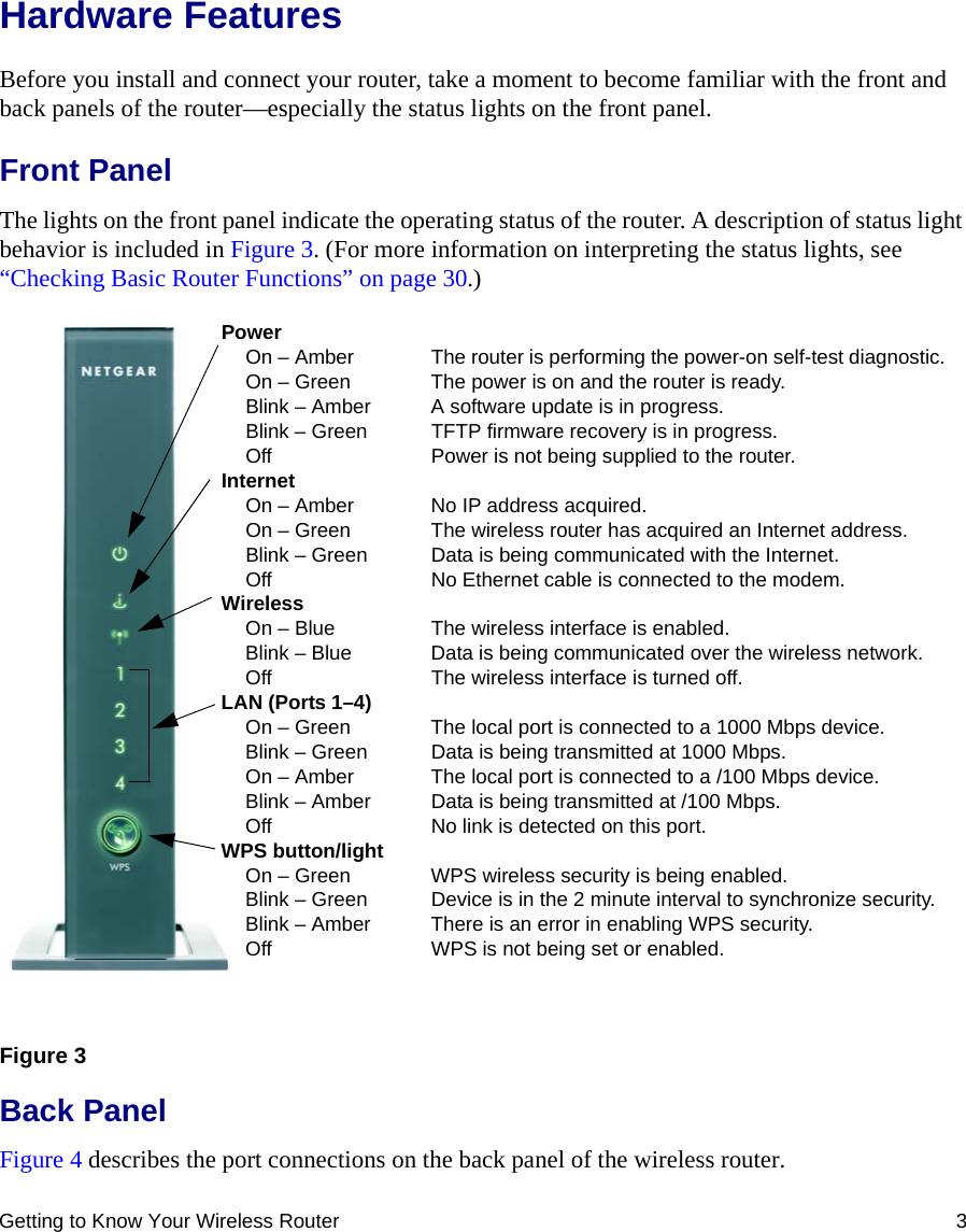 Getting to Know Your Wireless Router 3Hardware FeaturesBefore you install and connect your router, take a moment to become familiar with the front and back panels of the router—especially the status lights on the front panel.Front PanelThe lights on the front panel indicate the operating status of the router. A description of status light behavior is included in Figure 3. (For more information on interpreting the status lights, see “Checking Basic Router Functions” on page 30.)Back PanelFigure 4 describes the port connections on the back panel of the wireless router.Figure 3PowerOn – Amber  The router is performing the power-on self-test diagnostic.On – Green  The power is on and the router is ready.Blink – Amber  A software update is in progress.Blink – Green  TFTP firmware recovery is in progress.Off Power is not being supplied to the router.InternetOn – Amber No IP address acquired.On – Green The wireless router has acquired an Internet address.Blink – Green Data is being communicated with the Internet.Off No Ethernet cable is connected to the modem.WirelessOn – Blue The wireless interface is enabled.Blink – Blue Data is being communicated over the wireless network.Off The wireless interface is turned off.LAN (Ports 1–4)On – Green The local port is connected to a 1000 Mbps device.Blink – Green Data is being transmitted at 1000 Mbps.On – Amber The local port is connected to a /100 Mbps device.Blink – Amber Data is being transmitted at /100 Mbps.Off No link is detected on this port.WPS button/lightOn – Green WPS wireless security is being enabled.Blink – Green Device is in the 2 minute interval to synchronize security.Blink – Amber There is an error in enabling WPS security.Off WPS is not being set or enabled.