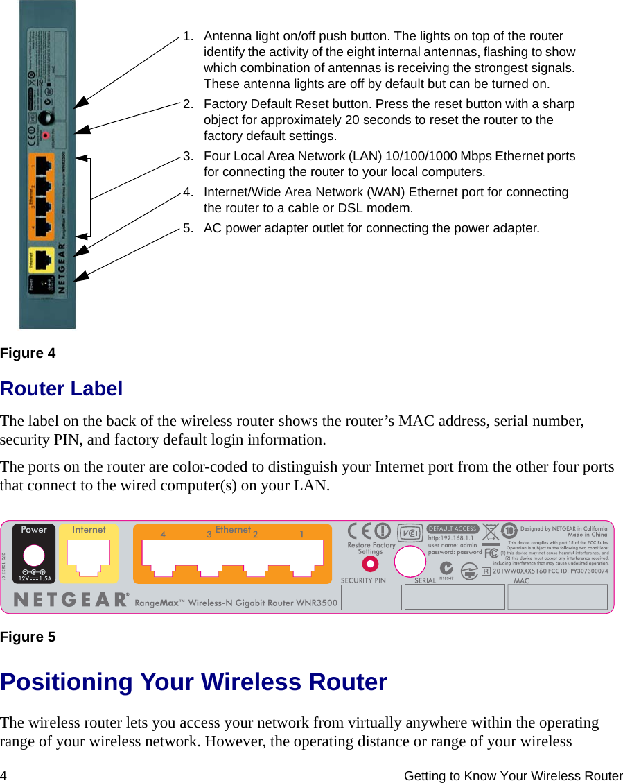 4 Getting to Know Your Wireless RouterRouter LabelThe label on the back of the wireless router shows the router’s MAC address, serial number, security PIN, and factory default login information. The ports on the router are color-coded to distinguish your Internet port from the other four ports that connect to the wired computer(s) on your LAN.Positioning Your Wireless RouterThe wireless router lets you access your network from virtually anywhere within the operating range of your wireless network. However, the operating distance or range of your wireless Figure 4Figure 51. Antenna light on/off push button. The lights on top of the router identify the activity of the eight internal antennas, flashing to show which combination of antennas is receiving the strongest signals. These antenna lights are off by default but can be turned on.2. Factory Default Reset button. Press the reset button with a sharp object for approximately 20 seconds to reset the router to the factory default settings.3. Four Local Area Network (LAN) 10/100/1000 Mbps Ethernet ports for connecting the router to your local computers.4. Internet/Wide Area Network (WAN) Ethernet port for connecting the router to a cable or DSL modem.5. AC power adapter outlet for connecting the power adapter.