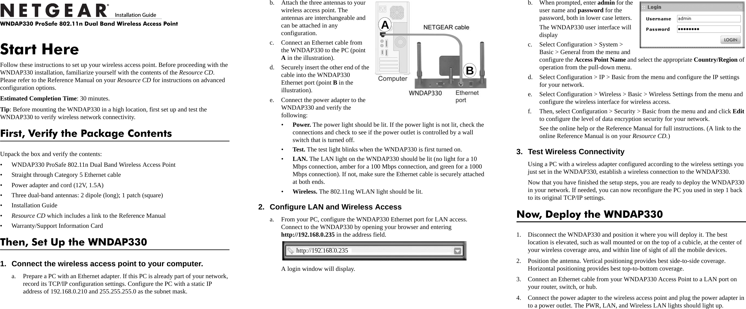 )NSTALLATION&apos;UIDEWNDAP330 ProSafe 802.11n Dual Band Wireless Access PointStart HereFollow these instructions to set up your wireless access point. Before proceeding with the WNDAP330 installation, familiarize yourself with the contents of the Resource CD. Please refer to the Reference Manual on your Resource CD for instructions on advanced configuration options. Estimated Completion Time: 30 minutes.Tip: Before mounting the WNDAP330 in a high location, first set up and test the WNDAP330 to verify wireless network connectivity.First, Verify the Package ContentsUnpack the box and verify the contents:• WNDAP330 ProSafe 802.11n Dual Band Wireless Access Point• Straight through Category 5 Ethernet cable• Power adapter and cord (12V, 1.5A)• Three dual-band antennas: 2 dipole (long); 1 patch (square)• Installation Guide•Resource CD which includes a link to the Reference Manual • Warranty/Support Information CardThen, Set Up the WNDAP3301. Connect the wireless access point to your computer.a. Prepare a PC with an Ethernet adapter. If this PC is already part of your network, record its TCP/IP configuration settings. Configure the PC with a static IP address of 192.168.0.210 and 255.255.255.0 as the subnet mask.b. Attach the three antennas to your wireless access point. The antennas are interchangeable and can be attached in any configuration.c. Connect an Ethernet cable from the WNDAP330 to the PC (point A in the illustration).d. Securely insert the other end of the cable into the WNDAP330 Ethernet port (point B in the illustration).e. Connect the power adapter to the WNDAP330 and verify the following:•Power. The power light should be lit. If the power light is not lit, check the connections and check to see if the power outlet is controlled by a wall switch that is turned off.•Test. The test light blinks when the WNDAP330 is first turned on. •LAN. The LAN light on the WNDAP330 should be lit (no light for a 10 Mbps connection, amber for a 100 Mbps connection, and green for a 1000 Mbps connection). If not, make sure the Ethernet cable is securely attached at both ends.•Wireless. The 802.11ng WLAN light should be lit. 2. Configure LAN and Wireless Accessa. From your PC, configure the WNDAP330 Ethernet port for LAN access. Connect to the WNDAP330 by opening your browser and entering http://192.168.0.235 in the address field.A login window will display.ABhttp://192.168.0.235b. When prompted, enter admin for the user name and password for the password, both in lower case letters.The WNDAP330 user interface will displayc. Select Configuration &gt; System &gt; Basic &gt; General from the menu and configure the Access Point Name and select the appropriate Country/Region of operation from the pull-down menu.d. Select Configuration &gt; IP &gt; Basic from the menu and configure the IP settings for your network.e. Select Configuration &gt; Wireless &gt; Basic &gt; Wireless Settings from the menu and configure the wireless interface for wireless access. f. Then, select Configuration &gt; Security &gt; Basic from the menu and and click Edit to configure the level of data encryption security for your network.See the online help or the Reference Manual for full instructions. (A link to the online Reference Manual is on your Resource CD.)3. Test Wireless Connectivity Using a PC with a wireless adapter configured according to the wireless settings you just set in the WNDAP330, establish a wireless connection to the WNDAP330.Now that you have finished the setup steps, you are ready to deploy the WNDAP330 in your network. If needed, you can now reconfigure the PC you used in step 1 back to its original TCP/IP settings.Now, Deploy the WNDAP3301. Disconnect the WNDAP330 and position it where you will deploy it. The best location is elevated, such as wall mounted or on the top of a cubicle, at the center of your wireless coverage area, and within line of sight of all the mobile devices.2. Position the antenna. Vertical positioning provides best side-to-side coverage. Horizontal positioning provides best top-to-bottom coverage.3. Connect an Ethernet cable from your WNDAP330 Access Point to a LAN port on your router, switch, or hub.4. Connect the power adapter to the wireless access point and plug the power adapter in to a power outlet. The PWR, LAN, and Wireless LAN lights should light up.