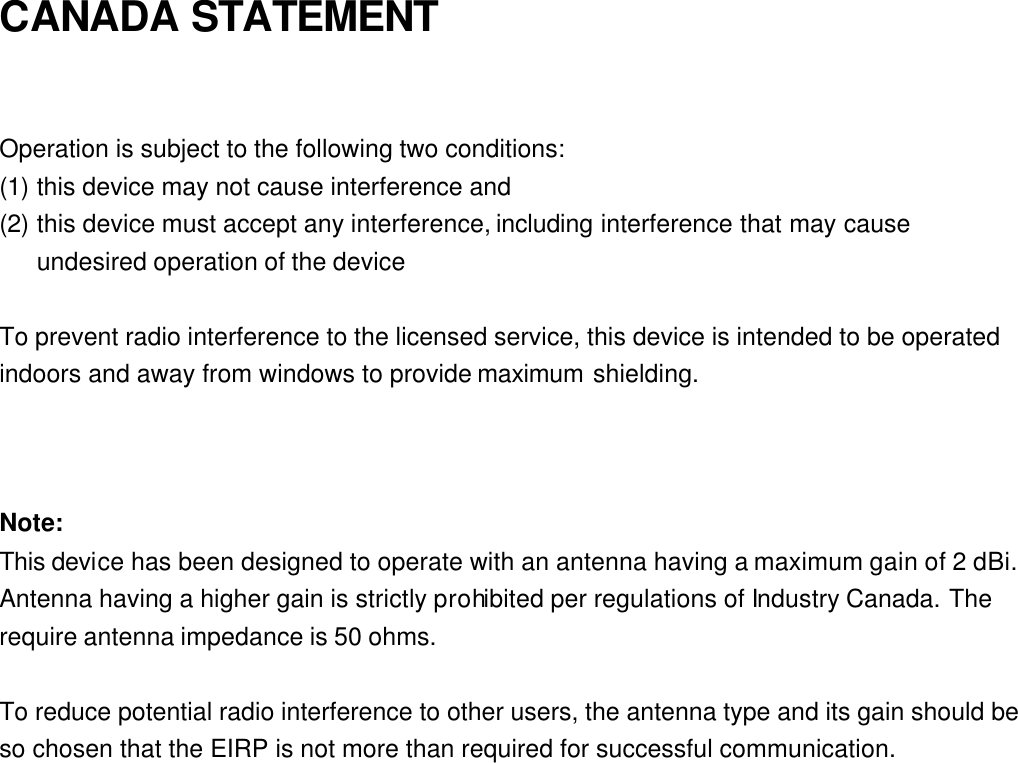 CANADA STATEMENT  Operation is subject to the following two conditions: (1) this device may not cause interference and   (2) this device must accept any interference, including interference that may cause undesired operation of the device  To prevent radio interference to the licensed service, this device is intended to be operated indoors and away from windows to provide maximum shielding.    Note: This device has been designed to operate with an antenna having a maximum gain of 2 dBi. Antenna having a higher gain is strictly prohibited per regulations of Industry Canada. The require antenna impedance is 50 ohms.  To reduce potential radio interference to other users, the antenna type and its gain should be so chosen that the EIRP is not more than required for successful communication. 