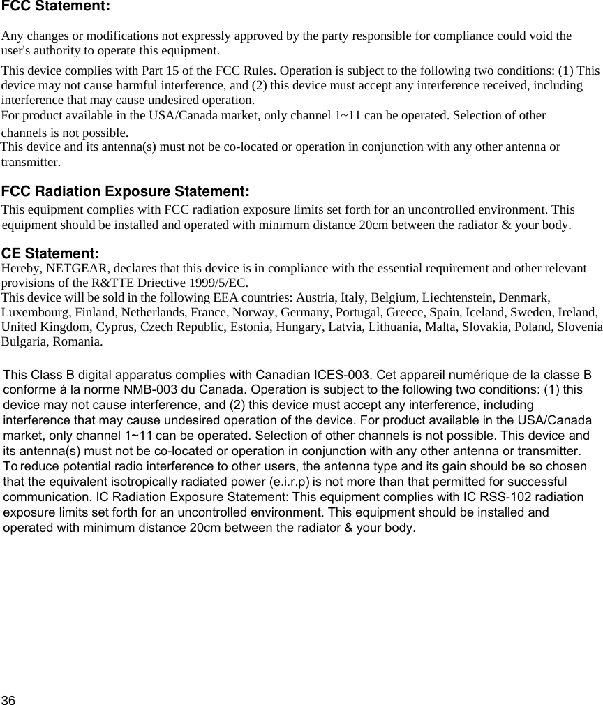 36 FCC Statement:Any changes or modifications not expressly approved by the party responsible for compliance could void theuser&apos;s authority to operate this equipment.This device complies with Part 15 of the FCC Rules. Operation is subject to the following two conditions: (1) Thisdevice may not cause harmful interference, and (2) this device must accept any interference received, includinginterference that may cause undesired operation.channels is not possible.transmitter.This equipment complies with FCC radiation exposure limits set forth for an uncontrolled environment. ThisCE Statement:Hereby, NETGEAR, declares that this device is in compliance with the essential requirement and other relevant provisions of the R&amp;TTE Driective 1999/5/EC.This device will be sold in the following EEA countries: Austria, Italy, Belgium, Liechtenstein, Denmark,Luxembourg, Finland, Netherlands, France, Norway, Germany, Portugal, Greece, Spain, Iceland, Sweden, Ireland,United Kingdom, Cyprus, Czech Republic, Estonia, Hungary, Latvia, Lithuania, Malta, Slovakia, Poland, Slovenia For product available in the USA/Canada market, only channel 1~11 can be operated. Selection of otherThis device and its antenna(s) must not be co-located or operation in conjunction with any other antenna orFCC Radiation Exposure Statement:equipment should be installed and operated with minimum distance 20cm between the radiator &amp; your body.Bulgaria, Romania. This Class B digital apparatus complies with Canadian ICES-003. Cet appareil numérique de la classe Bconforme á la norme NMB-003 du Canada. Operation is subject to the following two conditions: (1) thisdevice may not cause interference, and (2) this device must accept any interference, includinginterference that may cause undesired operation of the device. For product available in the USA/Canadamarket, only channel 1~11 can be operated. Selection of other channels is not possible. This device andits antenna(s) must not be co-located or operation in conjunction with any other antenna or transmitter.To reduce potential radio interference to other users, the antenna type and its gain should be so chosenthat the equivalent isotropically radiated power (e.i.r.p) is not more than that permitted for successfulcommunication. IC Radiation Exposure Statement: This equipment complies with IC RSS-102 radiationexposure limits set forth for an uncontrolled environment. This equipment should be installed andoperated with minimum distance 20cm between the radiator &amp; your body.