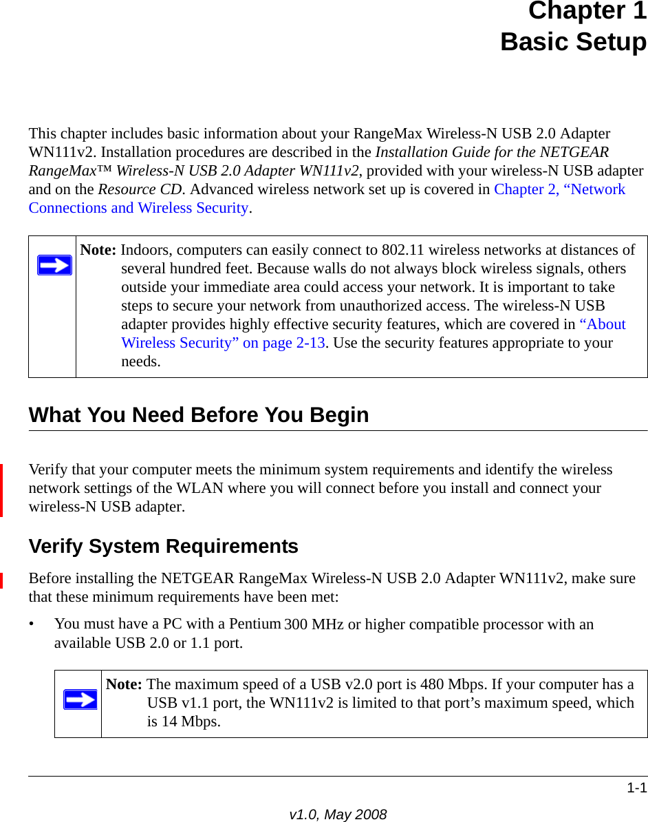1-1v1.0, May 2008Chapter 1Basic SetupThis chapter includes basic information about your RangeMax Wireless-N USB 2.0 Adapter WN111v2. Installation procedures are described in the Installation Guide for the NETGEAR RangeMax™ Wireless-N USB 2.0 Adapter WN111v2, provided with your wireless-N USB adapter and on the Resource CD. Advanced wireless network set up is covered in Chapter 2, “Network Connections and Wireless Security.What You Need Before You BeginVerify that your computer meets the minimum system requirements and identify the wireless network settings of the WLAN where you will connect before you install and connect your wireless-N USB adapter. Verify System RequirementsBefore installing the NETGEAR RangeMax Wireless-N USB 2.0 Adapter WN111v2, make sure that these minimum requirements have been met:• You must have a PC with a Pentium 300 MHz or higher compatible processor with an available USB 2.0 or 1.1 port.Note: Indoors, computers can easily connect to 802.11 wireless networks at distances of several hundred feet. Because walls do not always block wireless signals, others outside your immediate area could access your network. It is important to take steps to secure your network from unauthorized access. The wireless-N USB adapter provides highly effective security features, which are covered in “About Wireless Security” on page 2-13. Use the security features appropriate to your needs.Note: The maximum speed of a USB v2.0 port is 480 Mbps. If your computer has a USB v1.1 port, the WN111v2 is limited to that port’s maximum speed, which is 14 Mbps.