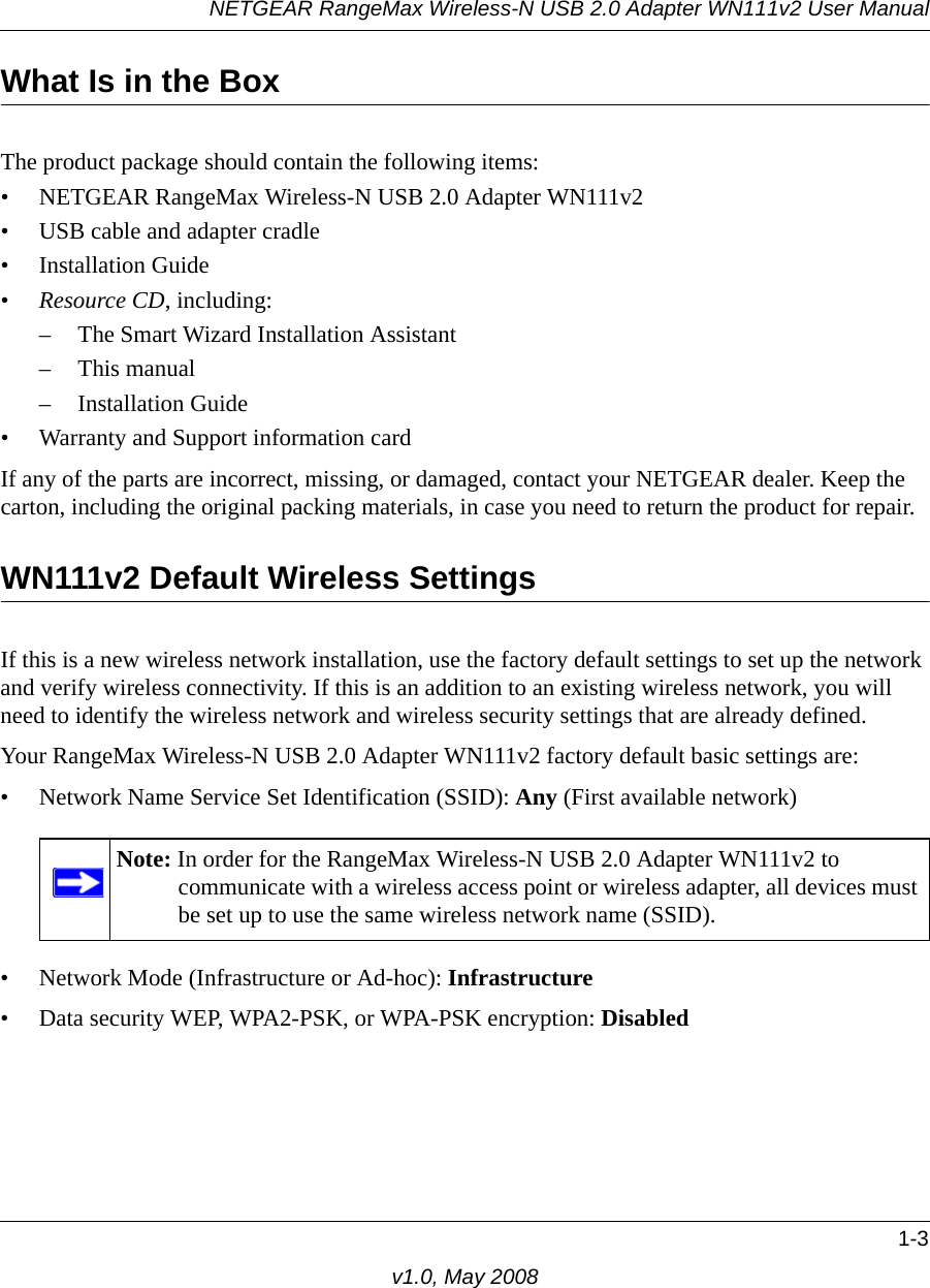NETGEAR RangeMax Wireless-N USB 2.0 Adapter WN111v2 User Manual1-3v1.0, May 2008What Is in the BoxThe product package should contain the following items:• NETGEAR RangeMax Wireless-N USB 2.0 Adapter WN111v2• USB cable and adapter cradle• Installation Guide•Resource CD, including:– The Smart Wizard Installation Assistant– This manual– Installation Guide• Warranty and Support information cardIf any of the parts are incorrect, missing, or damaged, contact your NETGEAR dealer. Keep the carton, including the original packing materials, in case you need to return the product for repair.WN111v2 Default Wireless SettingsIf this is a new wireless network installation, use the factory default settings to set up the network and verify wireless connectivity. If this is an addition to an existing wireless network, you will need to identify the wireless network and wireless security settings that are already defined. Your RangeMax Wireless-N USB 2.0 Adapter WN111v2 factory default basic settings are: • Network Name Service Set Identification (SSID): Any (First available network)• Network Mode (Infrastructure or Ad-hoc): Infrastructure• Data security WEP, WPA2-PSK, or WPA-PSK encryption: DisabledNote: In order for the RangeMax Wireless-N USB 2.0 Adapter WN111v2 to communicate with a wireless access point or wireless adapter, all devices must be set up to use the same wireless network name (SSID).
