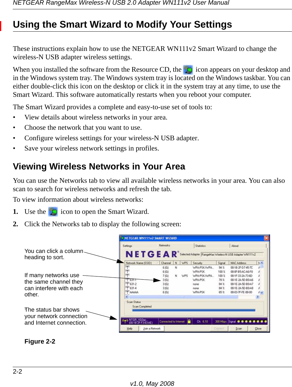 NETGEAR RangeMax Wireless-N USB 2.0 Adapter WN111v2 User Manual2-2v1.0, May 2008Using the Smart Wizard to Modify Your SettingsThese instructions explain how to use the NETGEAR WN111v2 Smart Wizard to change the wireless-N USB adapter wireless settings. When you installed the software from the Resource CD, the   icon appears on your desktop and in the Windows system tray. The Windows system tray is located on the Windows taskbar. You can either double-click this icon on the desktop or click it in the system tray at any time, to use the Smart Wizard. This software automatically restarts when you reboot your computer. The Smart Wizard provides a complete and easy-to-use set of tools to:• View details about wireless networks in your area.• Choose the network that you want to use.• Configure wireless settings for your wireless-N USB adapter.• Save your wireless network settings in profiles.Viewing Wireless Networks in Your AreaYou can use the Networks tab to view all available wireless networks in your area. You can also scan to search for wireless networks and refresh the tab.To view information about wireless networks:1. Use the   icon to open the Smart Wizard. 2. Click the Networks tab to display the following screen:Figure 2-2You can click a columnheading to sort.If many networks usethe same channel theycan interfere with eachother. The status bar showsyour network connectionand Internet connection..